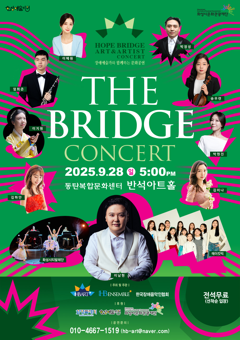HOPE BRIDGE ART & ARTIST CONCERT
장애예술가와 함께하는 문화공연

THE BRIDGE CONCERT
2025.9.28 (일) 5:00PM
동탄복합문화센터 반석아트홀

출연진:
이남현
이혜원
박정성
엄희준
송우련
이지원
박현진
김하얀
김미나
화성시티발레단
메이킷빅

전석무료 (선착순 입장)

주최 및 주관:
(로고)
HBART
HBENSEMBLE
한국장애음악인협회

후원:
(로고)
화성특례시
여성신문
화성시문화관광재단

공연문의:
010-4667-일오일구
hb-art@naver.com