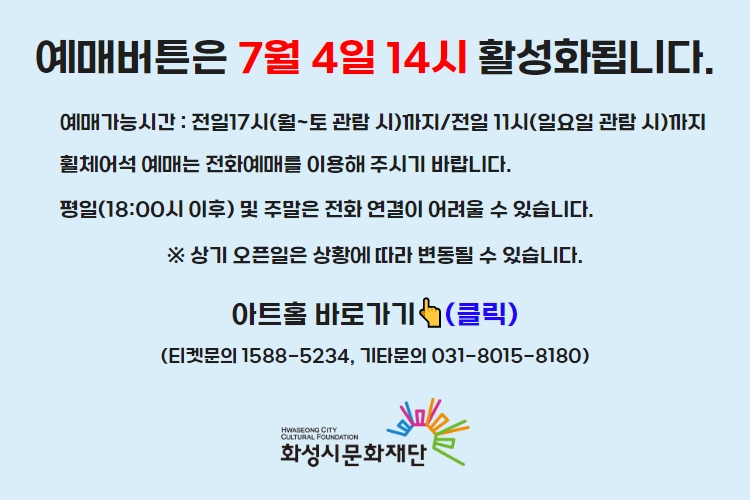 티켓 예매 안내 예매버튼은 7월 4일 14시에 활성화 됩니다. 예매가능시간: 전일 17시(월~토 관람 시)까지 /전일 11시(일요일 관람 시)까지 휠체어석 예매는 전화예매를 이용해주시기 바랍니다. 평일 18시 이후 및 주말은 전화 연결이 어려울 수 있습니다. 통합예약시스템을 통해 예매한 경우, 예매 확인 미취소는 유선상으로만 이용 가능합니다. 티켓문의 1588-5234 상기오픈일은 상황에 따라 변동될 수 있습니다.
