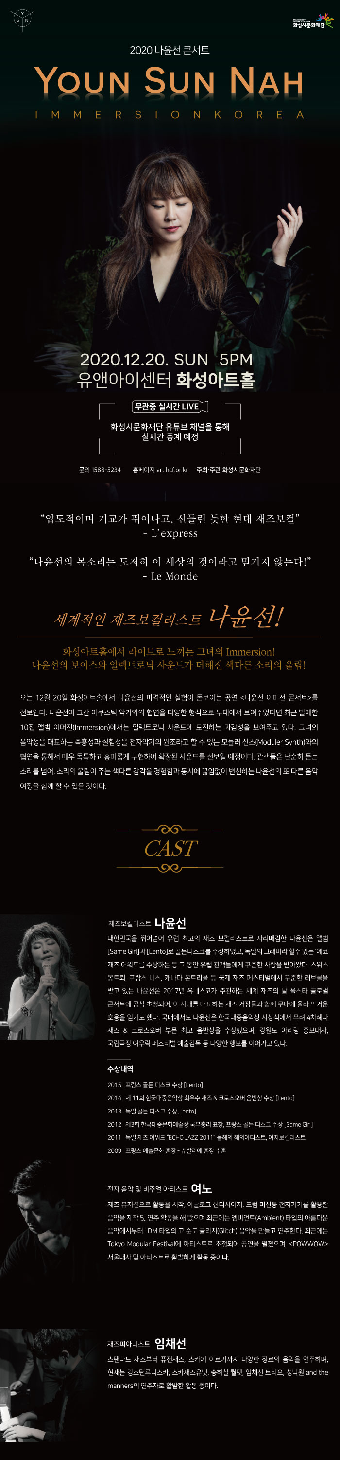 2020 나윤선 콘서트 Youn Sun Nah, Immersion Korea, 2020.12.20. SUN, 5PM, 유앤아이센터 화성아트홀, 무관중 실시간 LIVE, 화성시문화재단 유튜브 채널을 통해 실시간 중계 예정, 문의 1588-3254, 홈페이지 art.hcf.or.kr 주최/주관 화성시문화재단

“압도적이며 기교가 뛰어나고, 신들린 듯한 현대 재즈보컬”
L’express

“나윤선의 목소리는 도저히 이 세상의 것이라고 믿기지 않는다!”
Le Monde


세계적인 재즈보컬리스트 나윤선!
화성아트홀에서 라이브로 느끼는 그녀의 Immersion!
나윤선의 보이스와 일렉트로닉 사운드가 더해진 색다른 소리의 울림! 

오는 12월 20일 화성아트홀에서 나윤선의 파격적인 실험이 돋보이는 공연 <나윤선 이머전 콘서트>를 선보인다. 나윤선이 그간 어쿠스틱 악기와의 협연을 다양한 형식으로 무대에서 보여주었다면 최근 발매한 10집 앨범 이머전(Immersion)에서는 일렉트로닉 사운드에 도전하는 과감성을 보여주고 있다. 그녀의 음악성을 대표하는 즉흥성과 실험성을 전자악기의 원조라고 할 수 있는 모듈러 신스(Moduler Synth)와의 협연을 통해서 매우 독특하고 흥미롭게 구현하여 확장된 사운드를 선보일 예정이다. 관객들은 단순히 듣는 소리를 넘어, 소리의 울림이 주는 색다른 감각을 경험함과 동시에 끊임없이 변신하는 나윤선의 또 다른 음악 여정을 함께 할 수 있을 것이다.
보컬리스트 나윤선 
대한민국을 뛰어넘어 유럽 최고의 재즈 보컬리스트로 자리매김한 나윤선은 앨범 [Same Girl]과 [Lento]로 골든디스크를 수상하였고, 독일의 그래미라 할수 있는 ‘에코 재즈 어워드를 수상하는 등 그 동안 유럽 관객들에게 꾸준한 사랑을 받아왔다. 스위스 몽트뢰, 프랑스 니스, 캐나다 몬트리올 등 국제 재즈 페스티벌에서 꾸준한 러브콜을 받고 있는 나윤선은 2017년 유네스코가 주관하는 세계 재즈의 날 올스타 글로벌 콘서트에 공식 초청되어, 이 시대를 대표하는 재즈 거장들과 함께 무대에 올라 뜨거운 호응을 얻기도 했다. 국내에서도 나윤선은 한국대중음악상 시상식에서 무려 4차례나 재즈 & 크로스오버 부문 최고 음반상을 수상했으며, 강원도 아리랑 홍보대사, 국립극장 여우락 페스티벌 예술감독 등 다양한 행보를 이어가고 있다. 

◆ 주요 수상경력
2015 프랑스 골든 디스크 수상 [Lento]
2014 제 11회 한국대중음악상 최우수 재즈 & 크로스오버 음반상 수상 [Lento]
2013 독일 골든 디스크 수상[Lento]
2012 제3회 한국대중문화예술상 국무총리 표창
프랑스 골든 디스크 수상 [Same Girl]
2011 독일 재즈 어워드 “ECHO JAZZ 2011” 올해의 해외아티스트, 여자보컬리스트
2009 프랑스 예술문화 훈장 - 슈발리에 훈장 수훈 

전자 음악 및 비주얼 아티스트 여노 
재즈 뮤지션으로 활동을 시작, 아날로그 신디사이저, 드럼 머신등 전자기기를 활용한 음악을 제작 및 연주 활동을 해 왔으며 최근에는 엠비언트(Ambient) 타입의 아름다운 음악에서부터 IDM 타입의 고 순도 글리치(Glitch) 음악을 만들고 연주한다. 최근에는 Tokyo Modular Festival에 아티스트로 초청되어 공연을 펼쳤으며, <POWWOW> 서울대사 및 아티스트로 활발하게 활동 중이다.

재즈피아니스트 임채선 
스탠다드 재즈부터 퓨전재즈, 스카에 이르기까지 다양한 장르의 음악을 연주하며, 현재는 킹스턴루디스카, 스카재즈유닛, 송하철 퀄텟, 임채선 트리오, 성낙원 and the manners의 연주자로 활발한 활동 중이다.
