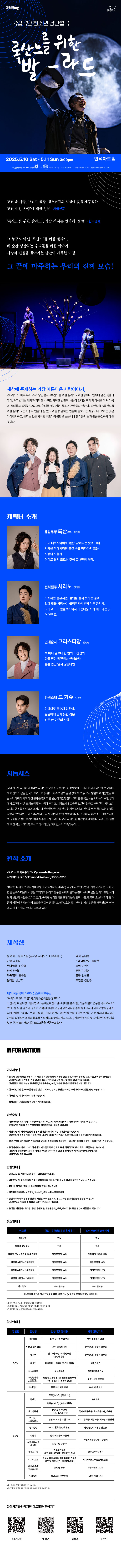 국립극단 청소년 낭만활극
록산느를 위한 발-라드

고전 속 사랑, 그리고 성장, 청소년들의 시선에 맞춰 재구성한 고전이자, 사랑에 대한 성찰 - 서울신문
록산느를 위한 발라드, 가슴 적시는 연가에 뭉클 - 한국경제
그 누구도 아닌 록산느를 위한 발라드, 
매 순간 성장하는 우리들을 위한 이야기
사랑과 진실을 찾아가는 낭만이 가득한 여정,
그 끝에 마주하는 우리의 진짜 모습!

세상에 존재하는 가장 아름다운 사랑이야기,
시라노 드 베르주라크가 낭만활극 록산느를 위한 발라드로 탄생했다. 원작에 담긴 독설과 유머, 재기 넘치는 대사와 화려한 시구로 가득한 낭만적 사랑이 김태형 작가의 각색을 거쳐 더욱더 경쾌하고 발랄한 모습으로 현대를 살아가는 청소년 관객들과 만난다. 낭만활극 록산느를 위한 발라드는 서충식 연출의 힘 있고 리듬감 넘치는 연출이 돋보이는 작품이다. 보이는 것은 다이내믹하고, 들리는 것은 시처럼 부드러워 공연을 보는 내내 관객들의 눈과 귀를 풍성하게 해줄것이다.

캐릭터 소개
용감무쌍 록산느 최하윤
고대 페르시아어로 환한 빛이라는 뜻의 그녀. 사랑을 위해서라면 불길 속도 마다하지 않는 사랑의 모험가. 어디로 튈지 모르는 것이 그녀만의 매력.

전력질주 시라노 장석환
노래하는 음유시인, 불의를 참지 못하는 검객. 달과 별을 사랑하는 물리학자에 천재적인 음악가. 그리고 그의 콤플렉스이자 아름다운 시가 태어나는 곳. 거대한 코!

연애술사 크리스티앙 안창현
백 마디 말보다 한 번의 스킨십의 힘을 믿는 백전백승 연애술사. 물론 입만 열지 않는다면.

완벽스펙 드 기슈 도준영
한마디로 금수저 엄친아. 유일하게 갖지 못한 것은 바로 한 여인의 사랑

시놉시스
당대 최고의 시인이자 검객인 시라노는 오랜 친구 록산느를 짝사랑하고 있다. 하지만 유난히 큰 코 때문에 마음을 쉽게 드러내지 못한다. 귀족 가문의 젊은 장교 드 기슈 역시 발랄하고 거침없는 록산느의 매력에 빠져 애정 공세를 펼치지만 번번이 거절당한다. 그러던 중 록산느는 시라노가 속한 부대에 새로 전입해 온 크리스티앙과 사랑에 빠지고, 시라노에게 그를 잘 보살펴달라고 부탁한다. 시라노는 그녀의 행복을 위해 크리스티앙 대신 아름다운 연애편지를 써서 보내고, 편지를 받은 록산느는 진실한 사랑의 주인공이 크리스티앙이라고 굳게 믿는다. 한편 전쟁이 일어나고 부대 지휘관인 드 기슈느 자신의 구애를 거절한 록산느에게 복수하고자 크리스티앙과 시라노를 최전방에 배치한다. 시라노는 슬픔에 빠진 록산느에게 반드시 크리스티앙을 지키겠노라 약속하는데......

원작소개
시라노 드 베르주라크 Cyrano de Bergerac
작가 에드몽 로스탕 Edmond Rostand, 1868~1918

1897년 파리의 포르트 생마르탱(Porte-Saint-Martin) 극장에서 초연되었다. 기형적으로 큰 코에 대한 콤플렉스 때문에 사랑을 고백하지 못하고 친구를 위해 대필하는 편지 속에 마음을 담아야 했던 시라노의 낭만적 사랑을 그리고 있다. 독특한 삼각관계를 포함하는 낭만적 사랑, 활극적 요소와 유머등 대중적 성공에 유리한 여러 코드를 적절히 혼합하고 있어, 초연 당시부터 엄청난 성공을 거두었으며 현재에도 세계 각국의 무대에 오르고 있다.

제작진
원작 에드몽 로스탕(원작명, 시라노 드 베르주라크)
각색 김태형
연출 서충식
드라마투르기 김옥란
무대/소품 신승렬 
조명 이현지
의상 임예진
분장 이지연
작곡/음악 조용경
음향 안창용
움직임 남긍호
조연출 김민주

제작 국립극단 어린이청소년극연구소
아시아 최초의 국립어린이청소년극단을 꿈꾸다
국립극단 어린이청소년극연구소는 어린이청소년극에 대한 본격적인 작품 개발과 연구를 목적으로 2011년 5월 문을 열었다. 청소년 관객층에 대한 연구와 공연제작을 통해 청소년극의 새로운 방향성과 제작시스템을 구축하기 위해 노력하고 있다. 어린이청소년을 문화 주체로 인지하고, 이들과의 적극적인 만남과 실질적인 소통의 통로를 지속적으로 확장시키고 있으며, 청소년극 제작 및 지역공연, 작품 개발 및 연구, 청소년파트너십 프로그램을 진행하고 있다.

INFORMATION

안내사항
- 본 공연 관람 연령을 확인하시기 바랍니다. 관람 연령의 제한을 받는 경우, 티켓의 유무 및 보호자 동반 여부와 관계없이 공연장 입장이 불가하며, 관람연령 미숙지로 인한 관람 당일 취소 및 환불, 변경은 불가합니다.
생년월일이 확인 가능한 증빙서류(주민등록등본, 여권, 학생증 등)을 지참하여 주시길 바랍니다.
- 취소 마감시간 월~토요일 공연은 전날 17시까지, 일요일 공연은 토요일 11시까지 취소, 환불, 변경 가능합니다.
- 회차별 1인 최대 5매까지 예매 가능합니다.
- 휠체어석은 전화예매를 이용해 주시기 바랍니다.

티켓수령
- 티켓 수령은 공연 시가 1시간 전부터 가능하며, 공연 시작 전에는 빠른 티켓 수령이 어려울 수 있습니다. 공연 30분 전 여유 있게 도착하시어, 편안한 관람이 되시길 바랍니다.
- 티켓 수령 시, 예매자 본인의 성함과 전화번호 뒷자리 또는 예매번호를 확인합니다. 원활한 티켓 수령을 위해 신분증, 예매 내역서, SMS(예매번호가 있는 메시지)를 준비하시기 바랍니다.
- 할인 선택에 대한 책임은 관람자에게 있으며, 증빙자료를 미지참하신 경우에는 차액을 지불하신 후에 관람이 가능합니다.
- 공식예매처가 아닌 개인가 직거래 및 기타 불법적인 경로로 구매, 취득하신 티켓의 취소나 환불을 불가능합니다. 이로 인해 발생한 문제에 대한 피해와 책임은 당사자에게 있으며, 문제 발생 시 주최/주관사과 예매처는 일체 책임을 지지 않습니다.

관람안내
- 공연 시작 후,  지정된 시간 외에는 입장이 제한됩니다.
- 입장 허용 시, 다른 관객의 관람에 방해가 되지 않도록 구매 좌석이 아닌 좌석으로 안내될 수 있습니다.
- 1인 1매 티켓을 소지하신 분에 한하여 입장이 가능합니다.
- 저작권을 침해하는 사진촬영, 영상녹화, 음원 녹취는 불가합니다.
- 공연 주최측에서 촬영한 영상 및 사진은 추후 언론매체, 온 오프라인 홍보채널 등에 활용 될 수 있으며 공연장 입장 시 촬영 및 활용에 동의한 것으로 간주됩니다.
- 음식물, 애완동물, 꽃다발, 풍선, 응원도구, 위험물질(병, 폭죽, 레이저 등) 등은 반입이 제한제한될 수 있습니다.

취소안내
취소일,  화성시문화관광재단 홈페이지, 인터파크티켓 홈페이지
예매당일, 없음, 없음
예매 후 7일 이내, 없음, 없음
예매 후 8일~관람일 10일전까지, 티켓금액의 10%, 인터파크 약관에 따름
관람일 9일전~7일전까지, 티켓금액의 10%, 티켓금액의 10%
관람일 6일전~3일전까지, 티켓금액의 10%, 티켓금액의 20%
관람일 2일전~1일전까지, 티켓금액의 10%, 티켓금액의 30%
공연당일, 취소 불가능, 취소 불가능
월~토요일 공연은 전날 17시까지 환불, 변경 가능(*일요일 공연은 토요일 11시까지)

*공연에 따라서, 취소 수수료 정책은 변경될 수 있습니다.
*카드 예매 취소 시,  환급 방법과 환급일은 카드사의 정책에 따릅니다.
*무통장입금 시, 영업일 기준으로 5~7일 소요됩니다.

할인안내
할인율, 할인명, 할인대상 및 내용, 기타(증빙자료)
30%, 조기예매, 티켓 오픈일 포함 7일, 별도 증빙자료 없음
30%, 만 13세 미만 아동, 본인 및 동반 1인, 생년월일이 포함된 신분증
30%, 청소년,  만 13세~만 24세 청소년(본인에 한함), 생년월일이 포함된 신분증
30%, 예술인, 예술인패스 소지자(본인에 한함), 예술인패스
30%, 차상위계층, 차상위계층, 차상위계층확인서
30%, 모범납세자(반석아트홀, 야외공연장만 해당). 화성시 모범납세자로 선정된 날로부터 1년 이내인 자(본인에 한함), 모범납세자 증명서
30%, 단체할인, 동일 회차 관람 단체, 20인 이상 단체
50%, 장애인, 중증(1~3급)(동반 1인), 복지카드
50%, 장애인, 경증(4~6급)(본인에 한함), 복지카드
50%, 국가유공자, 본인 또는 수권자(해당자 1인에 한함), 국가보훈등록증, 국자유공자증, 유족증
50%, 의사상자(화성아트홀, 누림아트홀만 해당), 본인과 그 배우자 및 자녀, 의사자 유족증, 의상자증, 의사상자 증명서
50%, 경로할인, 65세 이상(본인에 한함), 생년월일이 포함된 신분증
50%, 수급자, 생계 의료급여 수급자, 국민기초생활수급자 증명서
50%, 사회복지시설수용자, 보장시설 수급자, 국민기초생활수급자 증명서
50%, 한부모가정, 한부모가정의 부모 및 미성년(만19세미만) 자녀, 다자녀카드, 주민등록표등본
50%, 화성시 우수 자원봉사자, 본인에 한함, 우수자원봉사자증
50%, 단체할인, 동일 회차 관람 단체, 50인 이상 단체

*공연장에 따른 할인 항목에 차이가 있습니다.
*모든 할인은 공연 관람일 기준으로 적용됩니다.(연령, 증빙기한 등)

화성시문화관광재단 아트홀과 친해지기
인스타그램, 페이스북, 블로그, 홈페이지