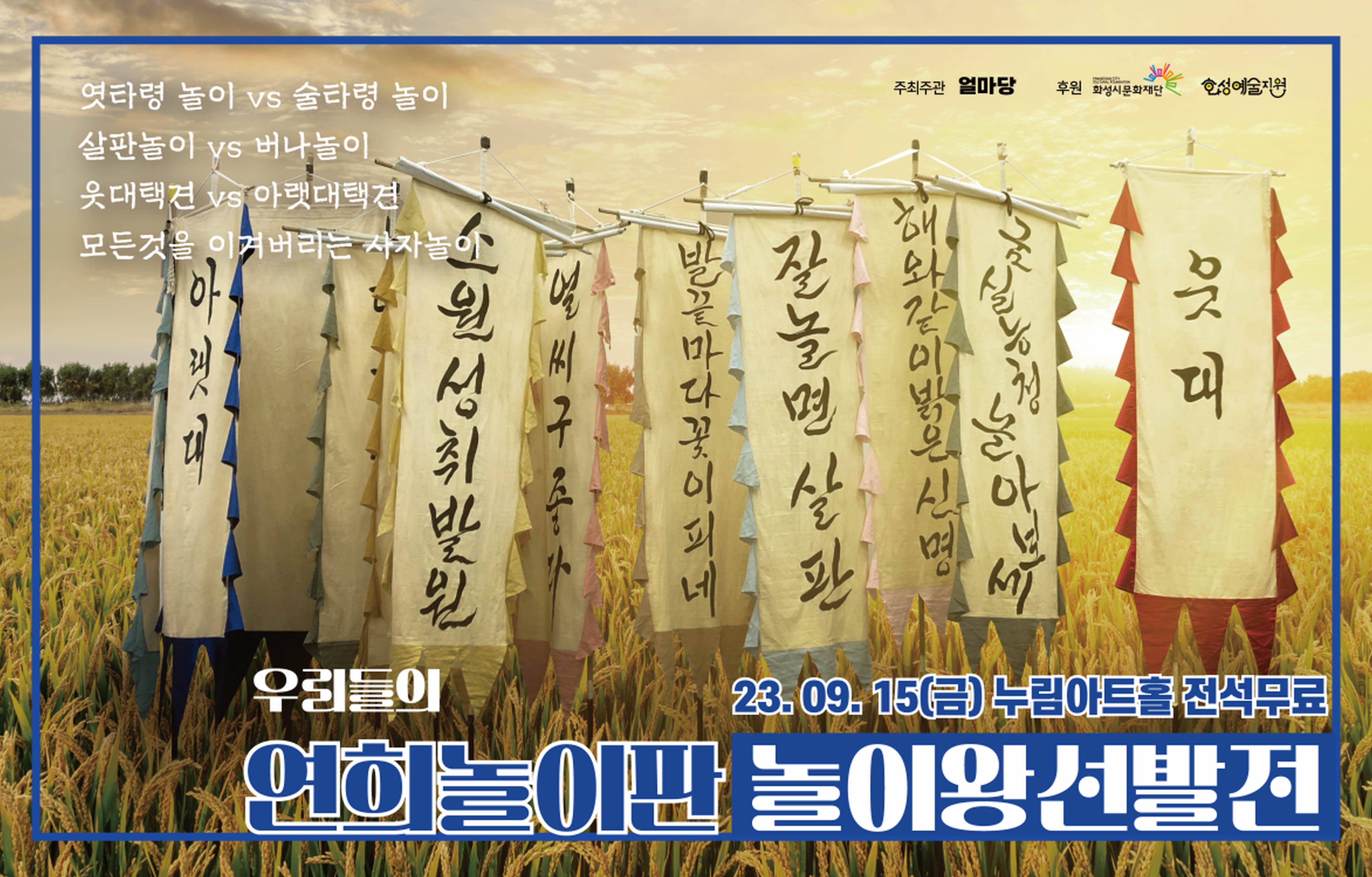 엿타령 놀이 vs 술타령 놀이
주최주관 얼마당
후원 화성시문화재단
호성예술지원
살판놀이 ys 버나놀이
웃대택견 vs 아랫대택견
모든것을 이겨버리는 사자놀
해
아
위
마
구
꽃
너
잘놀면 살판
대
우리들이
23.09.15(금) 누림아트홀, 전석무로
연화놀이판놀이왕선발전