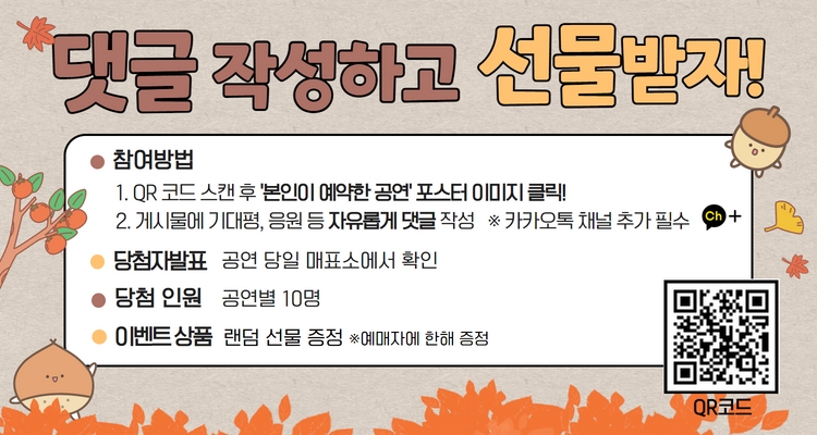 상세페이지1- 이벤트(가을)


댓글 작성하고 선물받자!
참여방법
1. QR 코드 스캔 후 본인이 예약한 공연 포스터 이미지클릭!
2. 게시물에 기대평, 응원 등 자유롭게 댓글 작성 ※카카오톡 채널 추가 필수
● 당첨자발표 공연 당일 매표소에서 확인
당첨 인원 공연별 10명
이벤트상품 랜덤 선물 증정 *예매자에 한해 증정
QR코드



HCF Kids
청년시대
화성시문화재단
700년 째
계속되는 이야기
THE CHALK CIRCLE
회란기
원작 이잠부
각색/연출 고선웅
2022. 11. 26.(토) 14:00/ 18:00 반석아트홀
예매 화성시문화재단 www.hcf.or.kr 1588-5234 인터파크티켓 1544-1555 연령 14세 이상 관람가 티켓 3만원 주최 화성시 주관 화성시문화재단 제작 극공작소 마방진 (주)엠비트컴퍼니
HCF Kids
청소년, 그들의 삶을 변화시킬 무대
어린이와 청소년들에게 공연이 선사하는 다양한 메시지와 감동의 무대를 통해 삶의 긍정적 변화를 제공하고자 마련된 화성시문화재단 기획공연 시리즈
SYNOPSIS.
아이를 원 안에 세워라.
두 여인은 아이를 석회 원 밖으로 끌어당겨라!
가족을 먹여 살리기 위해 기생으로 살던 '장해당'은 동네 갑부 '마원외'와 진심으로 사랑하여 첩으로 들어가 아들을 낳는다. 그러나 이를 눈엣가시로 여긴 '마부인'이 남편을 독살하고 '장해당에게 뒤집어씌운다.
더군다나 '마부인'은 재산을 상속받기 위해 '장해당'의 아이를 자신의 아이라고 주장하며 동네 이웃들까지 매수하여 거짓증언을 하도록 한다. '장해당'과 그 오라비가 억울함을 호소하자 '포청천'은 바닥에 석회로 동그라미를 그려 그 안에 아이를 세운다.
과연 어미는 누구인가?
c박태양
C박태양
작품설명 ·
원작 제목은 포대제지감회란기(包待制智戡灰閑記).
중국 원나라 때인 1200년대 중반, 극작가로 명성을 구가하던
이잠부가 쓴 잡극이다.
'장해당'이 누명을 쓰고 개봉부로 압송되어 가지만
'포대제'가 석회의 원을 그려 현명하게 판결했다는 이야기로,
당시의 사회상을 날카롭게 통찰하고 박력 있는 언어로 생생하게 표현하였다.
이 극은 브레히트 연극 <코카서스의 백묵원>의 원작으로 잘 알려져 있으며 연극의 원형을 이해하는데 가치가 있는 작품으로 평가받는다.
CAST.
장해당役
마부인役
마원외役
포대제役
이서현
박주연
홍의준
호산
장림役
조영사
동초役
노파
원경식
김남표
이정훈
조한나
태수, 멀건이
설役
술집주인
유씨산파役
남슬기
조용의
최주연
장천役
염씨
사령1役
수랑役
임진구
조영민
박해용
박승화
장씨산파役
앵무새役
사령役
김동지
최하윤
고영찬
극공작소
마방진
c박태양
극공작소 마방진은 2005년 작가 겸 연출가인 고선웅이 창단하였다.
마방진은 숫자의 합이 사방으로 일치하는 정교한 진법을 말한다.
배우의 감성과 편차에 상관없이 그 전체의 합은 늘 같아야 한다는 신념을 담았다.
대표작으로는 <낙타상자>, <리어외전>, <칼로막베스>, <들소의 달> 등이 있으며, 창의적이고 대중적인 레퍼토리 씨어터를 지향하는 극단이다.
좌석 운영 안내
STAGE
8 9 10
5 6 7 8 9 10
A열
AS
11 12 13 14 15 16 17 18 19 20 21 22
B열
27 28 29 30
23 24 25 26 27 28 29 30 31
C
11 12 13 14 15 16 17 18 19 20 21 22
C
23 24 25 26 27 28 29 30 31
D'9
12 13 14 15 16 17 18 19 20 21 22
13 14 16 17 18 19 20 21 22 D' 23 24 25 26 27 28 29 30 31
23 24 25 26 27 28 29 30 31 32
17 18 19 21 22 F 23 24
59
11 12 13 14 15 16 17 18 19 21 22
11 12 13 14 15 16 17 18 19 20 21 22 일 23 24
G열
23 24 25
28 29
28 29
11 12 13 14 15 16 17 18 19 20 21 22 1일
12 13 14 15 16 17 18 19 20 21 22
10 K열
11 12 13 14 15 16 17 18 19 20 21 22 K
527 28 29 30 31 32
L 23 24 25 26 27 28 29 30 31 32
10
M열
11
12
13
14
N
11 12 13 14 15 16 17 18 19 20 21 22
L 11 12 13 14 15 16 17 18 19 20 21 22
15 16 17 18 19 20 21 22 M 23 24 25 26 27 28 29 30 31 32
23 24 25 26 27 28 29 30 31 32
6
8 9 10 0
11 12 13 14 15
0열 11 12 13 14 15 16 17 18 19
16 17 18 19
11 12 13 14 15 16 17 18 19 21 22
PH
0열
23 24 25 26
21 22 0일 23 24
26
27 28 29 31 32
23 24 25 26 27 28 29
0 21 22
4 5 6 7 8 9 10 R
R 23 24 25 26 27 28
음향 콘솔
좌석
휠체어석
티켓 예매 안내
본 공연은 14세 이상 관람가입니다.
14세 미만의 경우, 티켓 유무와 보호자 동반 여부에 관계없이 공연장 입장이 불가하며, 반드시
생년월일 확인 가능한 증빙서류(건강보험증, 여권, 주민등록등본, 학생증 등)를 지참하셔야
합니다.
？취소 마감 시간(11월 25일 금요일 17시까지)이후에는 예매 티켓의 취소 · 환불 · 변경이
모두 불가합니다.
？휠체어석은 전화예매를 이용해주시기 바랍니다.(1588-5234)
티켓 수령 안내
？예매 티켓 수령은 공연 시작 1시간 전부터 가능합니다.
？공연 당일 티켓 수령 시 예매자 본인의 성함과 휴대전화번호 뒷자리 또는 예매번호를 확인
해주셔야 티켓 수령이 가능합니다. 원활한 티켓 수령을 위해 신분증. 예매내역서 SMS
(예매번호가 포함된 메시지) 등을 준비하시기 바랍니다.
·증빙 할인을 받은 내역이 있을 경우 반드시 증빙자료를 지참하시기 바랍니다.
？할인 권종 선택에 대한 책임은 관람자 본인에게 있으며, 증빙자료 미 지참 시 차액 지불 후
관람이 가능합니다.
공연 관람 안내
？공연 관람 중에도 반드시 마스크를 착용하시기 바랍니다.
？공연 시작 후 지정된 시간 외에는 입장이 제한되며, 입장 허용 시 안내원의 안내에 따라 다른
관객의 관람에 방해가 되지 않도록 구매 좌석이 아닌 다른 좌석으로 안내될 수 있습니다.
공연 중 허가되지 않은 사진촬영, 영상녹화, 음원녹취는 절대 불가합니다.
이는 법적으로 저작권을 침해하는 행위이며, 셔터 소리나 액정의 빛으로 인한 타인의 공연
감상을 방해하는 행동입니다.
？ 음식 및 병·폭죽. 레이저 등의 위험물질과 애완동물·꽃다발·풍선·응원도구 등은 반입이 제한될
수 있습니다.
공연장 이용 안내
본
공연은 반석아트홀에서 개최됩니다.(경기 화성시 노작로 134 동탄복합문화센터 내)
공연이 임박한 시간에는 다수의 인원이 몰려 빠른 티켓 수령이 어려울 수 있습니다. 시작 30분
전 여유 있게 도착하셔서 편안하고 즐거운 관람하시기 바랍니다.
할인안내
감면 항목
내용
적용대상
감면 비율
티켓
오
픈일로부터
조기예매
일
정
기
간
감
면
청소년(문화패스)
만 13세~
예술인패스
24세 청소년 만
예술인패스 소지자
차상위 계층
관내 협력업체
협력 체결 기관
화성시 모범납세자로 선정된
모범납세자
본인
본인
본인
본인
본인
30%
날로부터 1년 이내인 자
단체 20인 이상
동일 회차 관람 단체
1~3급
본인 및 동반 1인
장애인 및 동반 1인
4~6급
본인
국가유공자 및
그 배우자 또는 가족
수권을 받은 자
본인 및 가족
65세 이상 경로
본인
수급권자
생계의료급여 수급자
본인
한부모 가정
세대원
50%
본인
사회복지시설 수용자
다자녀 할인
사회복지시설의 수용자
화성시 거주 세 자녀 이상
다자녀 가정의 부모 및
미성년(만 19세미만) 자녀
화성시
우수자원봉사자
우수자원봉사자증 소지자
단체 50인 이상
동
회차 관람 단체 일
부모 및
미성년(만 19세미만) 자녀
본인
※공연 관람 당일 티켓 수령 시 증빙자료 제시, 미 제시 시 현장에서 차액 지불 후 관람 가능합니다.
화성시문화재단 아트홀과 친해지기
화성시 캐릭터
코리요
인스타그램
페이스북
블로그
홈페이지
화성시문화재단

