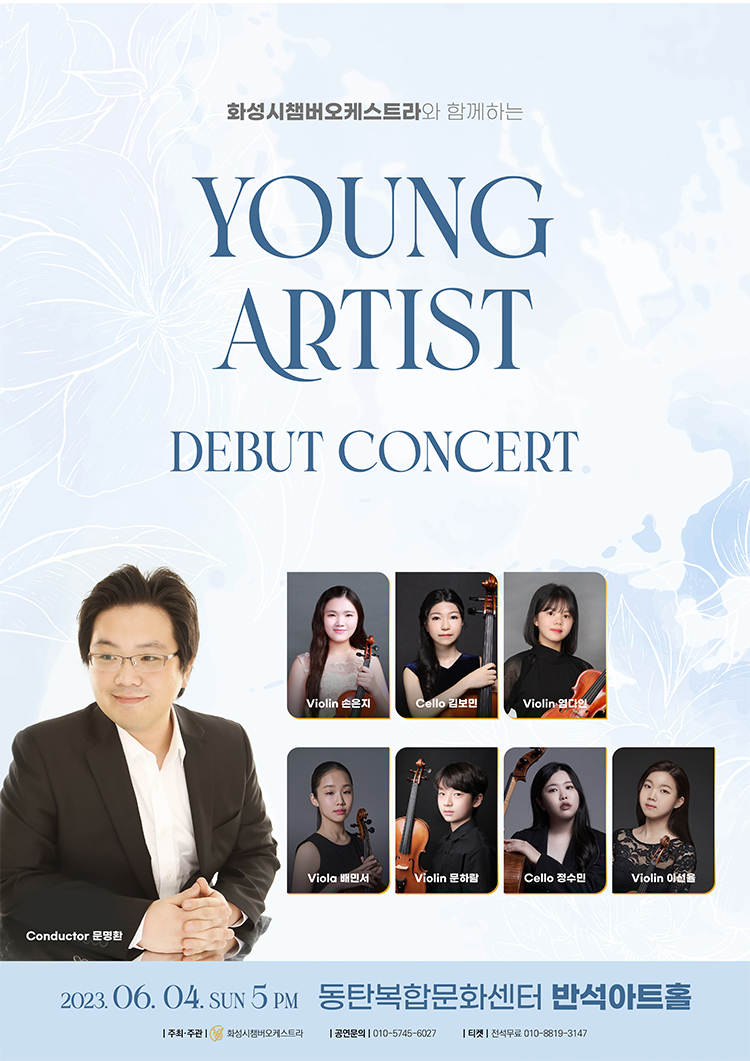 Conductor 문명환
화성시챔버오케스트라와 함께하는
YOUNG
ARTIST
DEBUT CONCERT
Violin 손은지
Cello 김보민
Violin 엄다인
Viola 배민서
Violin 문하람
Cello 정수민
Violin 이선율
2023.06.04. SUN 5PM 동탄복합문화센터 반석아트홀
ㅡ주최·주관 | 화성시챔버오케스트라
공연문의 010-5745-****
티켓 전석무료 010-8819-****
