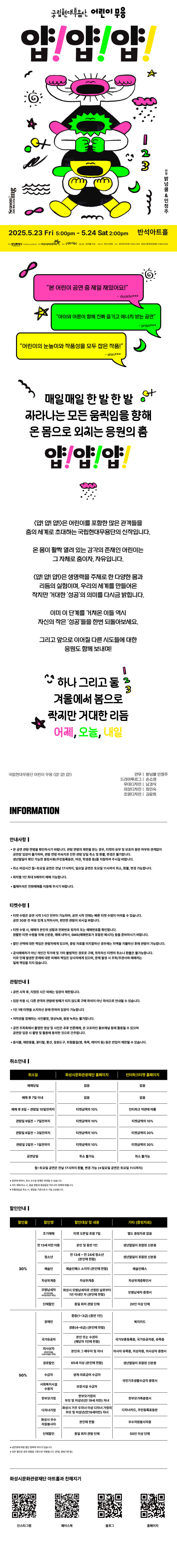 얍!얍!얍!

본 어린이 공연 중 제일 재밌어요! -ducklin***
아이와 어른이 함께 진짜 즐기고 에너지 받는 공연 -prish***
어린이의 눈높이와 작품성을 모두 잡은 작품 -shin***

매일 매일 한 발 한 발
자라나는 모든 움직임을 향해
온 몸으로 외치는 응원의 춤
얍! 얍! 얍!

얍!얍!얍!은 어린이를 포함한 많은 관객들을 춤의 세계로
초대하는 국립현대무용단의 신작입니다.
온 몸이 활짝 열려 있는 감각의 존재인 어린이는
그 자체로 춤이자, 자유입니다.

얍!얍!얍!은 생명력을 주제로 한 다양한 몸과 리듬의 실험이며,
우리의 세계를 만들어온 작지만 거대한 성공의 의미를
다시금 밝힙니다.

이미 이 단계를 거쳐온 이들 역시
자신의 작은 성공들을 한 번 되돌아보세요.

그리고 앞으로 이어질 다른 시도들에 대한 응원도 함께 보내며!

하나 그리고 둘 겨울에서 봄으로 작지만 거대한 리듬
어제, 오늘, 내일

국립현대무용단 어린이 무용 얍!얍!얍!
안무ㅣ밝넝쿨 인정주
드라마투르그ㅣ손소영
무대디자인ㅣ남경식
의상디자인ㅣ 최인숙
조명디자인ㅣ 김윤희

INFORMATION

안내사항
- 본 공연 관람 연령을 확인하시기 바랍니다. 관람 연령의 제한을 받는 경우, 티켓의 유무 및 보호자 동반 여부와 관계없이 공연장 입장이 불가하며, 관람연령 미숙지로 인한 관람 당일 취소 및 환불, 변경은 불가합니다.
생년월일이 확인 가능한 증빙서류(주민등록등본, 여권, 학생증 등)을 지참하여 주시길 바랍니다.
- 취소 마감시간 월~토요일 공연은 전날 17시까지, 일요일 공연은 토요일 11시까지 취소, 환불, 변경 가능합니다.
- 회차별 1인 최대 5매까지 예매 가능합니다.
- 휠체어석은 전화예매를 이용해 주시기 바랍니다.

티켓수령
- 티켓 수령은 공연 시가 1시간 전부터 가능하며, 공연 시작 전에는 빠른 티켓 수령이 어려울 수 있습니다. 공연 30분 전 여유 있게 도착하시어, 편안한 관람이 되시길 바랍니다.
- 티켓 수령 시, 예매자 본인의 성함과 전화번호 뒷자리 또는 예매번호를 확인합니다. 원활한 티켓 수령을 위해 신분증, 예매 내역서, SMS(예매번호가 있는 메시지)를 준비하시기 바랍니다.
- 할인 선택에 대한 책임은 관람자에게 있으며, 증빙자료를 미지참하신 경우에는 차액을 지불하신 후에 관람이 가능합니다.
- 공식예매처가 아닌 개인가 직거래 및 기타 불법적인 경로로 구매, 취득하신 티켓의 취소나 환불을 불가능합니다. 이로 인해 발생한 문제에 대한 피해와 책임은 당사자에게 있으며, 문제 발생 시 주최/주관사과 예매처는 일체 책임을 지지 않습니다.

관람안내
- 공연 시작 후,  지정된 시간 외에는 입장이 제한됩니다.
- 입장 허용 시, 다른 관객의 관람에 방해가 되지 않도록 구매 좌석이 아닌 좌석으로 안내될 수 있습니다.
- 1인 1매 티켓을 소지하신 분에 한하여 입장이 가능합니다.
- 저작권을 침해하는 사진촬영, 영상녹화, 음원 녹취는 불가합니다.
- 공연 주최측에서 촬영한 영상 및 사진은 추후 언론매체, 온 오프라인 홍보채널 등에 활용 될 수 있으며 공연장 입장 시 촬영 및 활용에 동의한 것으로 간주됩니다.
- 음식물, 애완동물, 꽃다발, 풍선, 응원도구, 위험물질(병, 폭죽, 레이저 등) 등은 반입이 제한제한될 수 있습니다.

취소안내
취소일,  화성시문화관광재단 홈페이지, 인터파크티켓 홈페이지
예매당일, 없음, 없음
예매 후 7일 이내, 없음, 없음
예매 후 8일~관람일 10일전까지, 티켓금액의 10%, 인터파크 약관에 따름
관람일 9일전~7일전까지, 티켓금액의 10%, 티켓금액의 10%
관람일 6일전~3일전까지, 티켓금액의 10%, 티켓금액의 20%
관람일 2일전~1일전까지, 티켓금액의 10%, 티켓금액의 30%
공연당일, 취소 불가능, 취소 불가능
월~토요일 공연은 전날 17시까지 환불, 변경 가능(*일요일 공연은 토요일 11시까지)

*공연에 따라서, 취소 수수료 정책은 변경될 수 있습니다.
*카드 예매 취소 시,  환급 방법과 환급일은 카드사의 정책에 따릅니다.
*무통장입금 시, 영업일 기준으로 5~7일 소요됩니다.

할인안내
할인율, 할인명, 할인대상 및 내용, 기타(증빙자료)
30%, 조기예매, 티켓 오픈일 포함 7일, 별도 증빙자료 없음
30%, 만 13세 미만 아동, 본인 및 동반 1인, 생년월일이 포함된 신분증
30%, 청소년,  만 13세~만 24세 청소년(본인에 한함), 생년월일이 포함된 신분증
30%, 예술인, 예술인패스 소지자(본인에 한함), 예술인패스
30%, 차상위계층, 차상위계층, 차상위계층확인서
30%, 모범납세자(반석아트홀, 야외공연장만 해당). 화성시 모범납세자로 선정된 날로부터 1년 이내인 자(본인에 한함), 모범납세자 증명서
30%, 단체할인, 동일 회차 관람 단체, 20인 이상 단체
50%, 장애인, 중증(1~3급)(동반 1인), 복지카드
50%, 장애인, 경증(4~6급)(본인에 한함), 복지카드
50%, 국가유공자, 본인 또는 수권자(해당자 1인에 한함), 국가보훈등록증, 국자유공자증, 유족증
50%, 의사상자(화성아트홀, 누림아트홀만 해당), 본인과 그 배우자 및 자녀, 의사자 유족증, 의상자증, 의사상자 증명서
50%, 경로할인, 65세 이상(본인에 한함), 생년월일이 포함된 신분증
50%, 수급자, 생계 의료급여 수급자, 국민기초생활수급자 증명서
50%, 사회복지시설수용자, 보장시설 수급자, 국민기초생활수급자 증명서
50%, 한부모가정, 한부모가정의 부모 및 미성년(만19세미만) 자녀, 다자녀카드, 주민등록표등본
50%, 화성시 우수 자원봉사자, 본인에 한함, 우수자원봉사자증
50%, 단체할인, 동일 회차 관람 단체, 50인 이상 단체

*공연장에 따른 할인 항목에 차이가 있습니다.
*모든 할인은 공연 관람일 기준으로 적용됩니다.(연령, 증빙기한 등)

화성시문화관광재단 아트홀과 친해지기
인스타그램, 페이스북, 블로그, 홈페이지