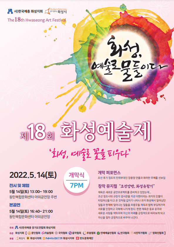 사)화성예총 화성지회 화성시
The 18th Hwaseong Art Festival
제18회 화성예술제
화성, 예술로 꽃을 피우다
2022년 5월 14일(토) 개막식 오후 7시
전시 및 체험 
5월 14일(토) 13:00~ 19:00
동탄복합문화센터 야외공연장 주변
본공연 
5월 14일(토) 16:40~ 21:00 동탄복합문화센터 야외공연장
개막 퍼포먼스
조선 후기 정조의 친위부대인 장용영 연출과 화려한 무예를 선보임
창작 뮤지컬 “조선양반, 화성유람기” 
재욱은 새로운 공연프로젝트를 준비하고 있었는데... 조선 정조시대 규장각 검서관을 지낸 이현이라는 과거의 인물이 타임머신을 타고 온 것처럼 갑자기 나타나 과거 화성에서 일어났던 일들과 현재에 일어나는 일들을 좌충우돌 재욱과 함께 부딪혀가며 서로를 인정하고 극복해 나가게 된다. 한편 재욱은 동료 윤주와 새로운 사랑을 싹틔우며 자신의 미래를 긍정적으로 바라보게 되고 자신을 점차 긍정적으로 바꾸어 나간다.
주최: 사)한국예총 경기도연합회 화성지회
주관: 화성지회 [문인협회, 미술협회, 국악협회, 음악협회, 무용협회, 연예예술인협회, 연극협회, 사진작가협회, 영화인협회]
후원: 화성시, 화성시의회, NH농협은행, 화성시지부, 반도문화재단
2022년 제18회 화성예술제 행사일정표
“화성, 예술로 꽃을 피우다”
구분 일시 행사명 행사내용
협회행사
음악협회
4.30(토) 19:00
화성아트홀
난파탄생 124주년
기념음악회
부제 : ‘사랑을 노래하다’
1부 : ‘사랑’ 이라는 주제로, 4인의 성악가가 음악극을 펼친다.
2부 : 합창제로, 음악협회 산하단체 6팀의 합창단이 난파 곡을 연주한다.
연극협회 무용협회
5.15(일) 18:00
반석아트홀
“정조의 꿈” (2022)
혜경궁 홍씨 서거 207주년을 맞아 정조와 아버지 사도세자, 그리고 혜경궁의 아픈
이야기, 당파싸움, 정순왕후와의 대립, 현륭원을 화산으로 이장하는 과정에서의 충돌,
정조의 혜경궁홍씨에 대한 효심. 백성을 위한 문예부흥에 대한 고민 등 오직 나라와
백성을 위한 정조의 애틋한 마음을 표현한다.
무용협회
5.28(토) 16:00
홍사용문화거리
썬큰공원
화성춤페스티벌
코스믹댄스 단원, 스트릿 우먼 파이터
전문 M.C : DOROCK!
초청팀 : 에니메이션 크루, D.J 및 그래피티, GLORIOUS(글로리어스)
본행사 2022년 5월 14일(토) 13:00~21:00 동탄복합문화센터 야외공연장 / 공연장 주변 체험 및 전시
구분 일시 행사명 행사내용
전시 및 체험행사 동탄복합문화센터 야외마당
5.14(토) 13:00~19:00
문인협회
시화전 : 행사장 주변에 시화작품 전시
체험 : 1. 즐기는 싯귀, 문구 등을 나무판에 써서 책갈피 만들기 2. 명시 낭송하기.
미술협회
[역사길 따라 성곽 따라 - 붓의 여정으로 흐르는 시간의 기록]
전업작가들의 현장 퍼포먼스 : 메인작가(김채웅, 김현중, 박은선, 엄연희)
보조작가(김순미, 정상현, 이경희, 김우주)
[바람결따라 화성결따라] - 전통부채에 화성을 상징하는 민화문양 스텐실 체험
사진작가협회
사진전 : 행사장 주변에 사진작품 전시
“포토존” 즉석 가족사진 찍어주기 - 관람객들에게 무료촬영 및 인화서비스
영화인협회
자체제작 단편영화 상영 [내 꿈을 찾아서(종이비행기)]
오디션, 하반기 영화인의 날 행사 안내 및 제1회 화성영화제 홍보
본공연 5.14(토) 동탄복합문화센터 야외공연장
16:40~17:00 연예예술인협회
트로트(정하영, 고용주) 통기타(별바라기)
17:00~17:20 영화인협회
자체제작 단편 영화상영 [내 꿈을 찾아서(종이비행기)]
영화 주제곡 가창 및 연주, 무대실연, 제1회 화성영화제 및 영화인의 날 홍보
17:25~17:45 국악협회
아름다운 나라(Fly To The Sky)/ 방황
한율기쁨국악단(허회진, 안승희, 유수민, 유수빈 ,이아영, 이민순, 안나영)
17:50~18:10 연극협회 [운수대통 만사형통]- 타악 퍼포먼스(제희찬, 이지혜, 황윤희, 임미나, 박준구)
18:15~18:35 음악협회
바이올린 독주(김소정 바이올리니스트)
남성 4중창(이규철ㆍ김주완ㆍ이덕기ㆍ김형걸)
18:35~19:00 무용협회
버꾸춤- 신충녕 / 수월가(듀엣) - 김도현, 신지언
입춤(국수호류) - (김정아, 김옥분, 정은경, 조미화, 조혜림, 여주연)
개막식 19:00~19:30
개막식
국기에 대한 경례 - 순국선열에 대한 묵념 - 애국가
내빈 소개
축사 / 개막선언
개막 퍼포먼스 조선후기 정조의 친위부대인 장용영 연출과 화려한 무예를 선보임
개막공연 19:30~20:50
창작 뮤지컬
“조선양반, 화성 유람기”
지역예술인들의 순수 창작물로서 화성시의 역사를 뮤지컬 형식으로 구성하여 지역에
대한 이해를 돕고 화성시민으로서의 자긍심을 고취한다.
폐막식 20:50~21:00 폐막식 폐막선언 - 화성예총 지회장, 부지회장, 지부장 인사
