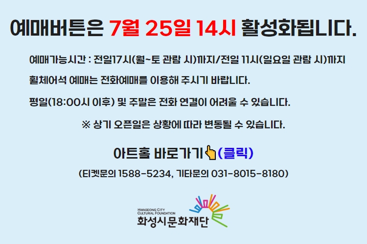 티켓 예매 안내 예매버튼은 7월 25일 14시에 활성화 됩니다. 예매가능시간: 전일 17시(월~토 관람 시)까지 /전일 11시(일요일 관람 시)까지 휠체어석 예매는 전화예매를 이용해주시기 바랍니다. 평일 18시 이후 및 주말은 전화 연결이 어려울 수 있습니다. 통합예약시스템을 통해 예매한 경우, 예매 확인 미취소는 유선상으로만 이용 가능합니다. 티켓문의 1588-5234 상기오픈일은 상황에 따라 변동될 수 있습니다.
