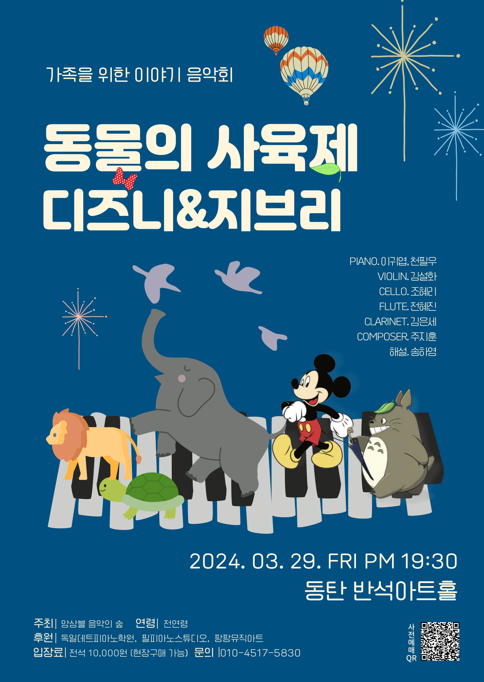 가족을 위한 이야기 음악회
동물의 사육제 디즈니&지브리
PIANO. 이귀엽, 천필우
VIOLIN. 김설화
CELLO. 조혜리
FLUTE. 전혜진
CLARINET. 김은세
COMPOSER. 주지훈
해설. 송하영

2024. 03. 29. FRI PM 19:30 동탄 반석아트홀
주최 앙상블 음악의 숲 연령 전연령
후원독일데트피아노학원, 필피아노스튜디오, 팡팡뮤직아트
입장료 전석 10,000원 (현장구매 가능) 문의 010-4517-오팔삼공
사전예매QR
