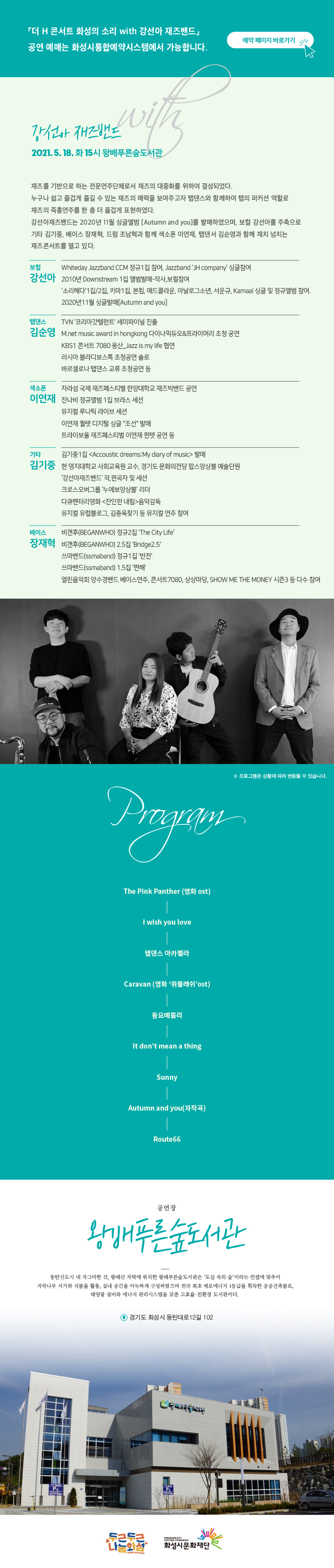 더 H 콘서트 화성의 소리 with 강선아 재즈밴드
공연예매는 화성시통합예약시스템에서 가능합니다.
예약 페이지 바로가기
2021.05.18. 화 15시 왕배푸른숲도서관, 강선아 재즈밴드, 재즈를 기반으로 하는 전문연주단체로서 재즈의 대중화를 위하여 결성되었다. 누구나 쉽고 즐겁게 즐길 수 있는 재즈의 매력을 보여주고나 탭댄스와 함께하여 탭의 퍼커션 역할로 재즈의 즉흥연주를 한층 더 즐겁게 표현하였다. 강선아재즈밴드는 2020년 11월 싱글앨범 Autumm and You를 발매하였으며, 보컬 강선아를 주축으로 기타 김기중, 베이스 장재혁, 드럼 조남혁과 함께 색소폰 이연재, 탭댄서 김순영과 함께 재치 넘치는 재즈콘서트를 열고 있다. 
보컬 강선아, 2010년 Downstream 1집 앨범 발매, 작사 보컬 참여
탭댄스 김순영, TVN 코리아갓탤런트 세미파니널 진출
기타 김기중, 자라삼 국제 재즈페스티벌 한양대학교 재즈빅밴드 공연, 잔나비 정규앨범 1집 브라스 세션, 뮤지컬 루나틱 라이브 세션, 이연재 퀄텟 디지털 싱글 조선 발매, 트라이보울 재즈페스티벌 이연재 큇넷 고연 등
베이스 장재혁, 깅기준 1집 발매, 현 명지대학교 사회교육원 교수, 경기도 문화의전당 팝스앙상블 예술단원
프로그램, 핑크팬더, I wish you love, 탭댄스 아카펠라, 
공연장 왕배푸른숲도서관, 동탄신도시 내 자그마한 산, 왕배산 자락에 위치한 왕배푸른숲도서관은 ‘도심 속의 숲’이라는 컨셉에 맞추어 자작나무 서가와 식물을 활용, 실내 공간을 아늑하게 구성하였으며 전국 최초 제로에너지 1등급을 획득한 공공건축물로 태양광 설비와 에너지 관리시스템을 갖춘 고효율 친환경 도서관이다. 경기도 화성시 동탄대로 12길 102
