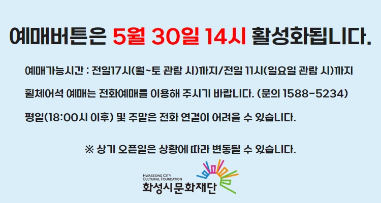 예매버튼은 5월 30일 14시 활성화 됩니다. 예매가능시간 : 전일17시(월~토 관람 시)까지/전일 11시(일요일 관람 시)까지 휠체어석 예매는 전화예매를 이용해 주시기 바랍니다. (문의 1588-5234) 평일(18:00시 이후) 및 주말은 전화 연결이 어려울 수 있습니다. 화성시문화재단
