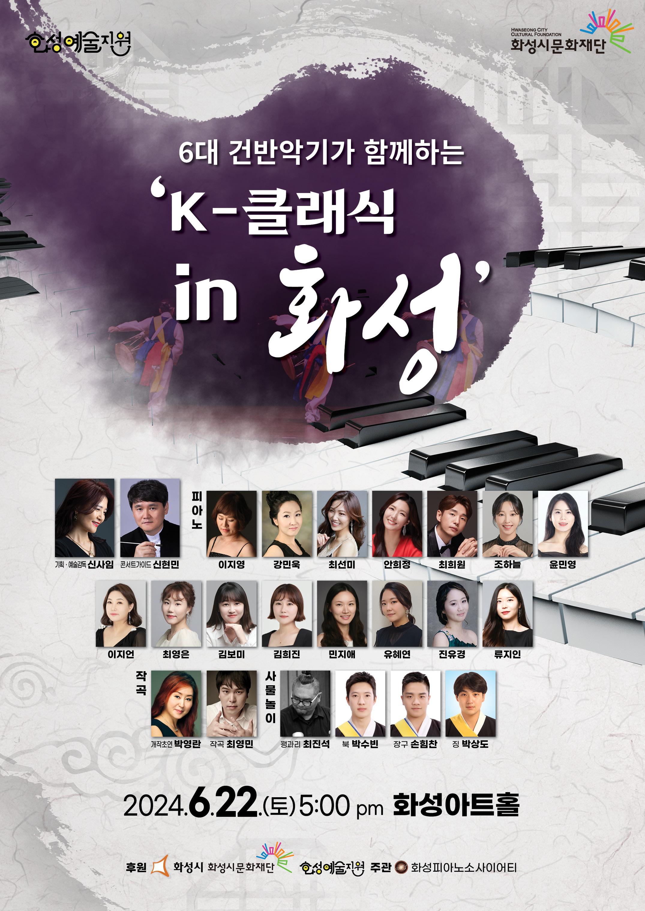 
화성예술지원
6대 건반악기가 함께하는 K-클래식 in 화성

기획·  예술감독 신사임
콘서트가이드   신현민
피아노 이지영  강민욱  최선미  안희정  최희원  조하늘  윤민영  이지언  최영은  김보미  김희진  민지애  유혜연  진유경  류지인
작곡  개작초연-박영란  작곡-최영민
사물놀이  꽹과리 -최진석,  북-박수빈,  장구-손힘찬,  징-박상도  

2024.6.22(토)  5:00pm  화성아트홀

후원  화성시 화성시문화재단 화성예술지원  주관  화성피아노소사이어티
