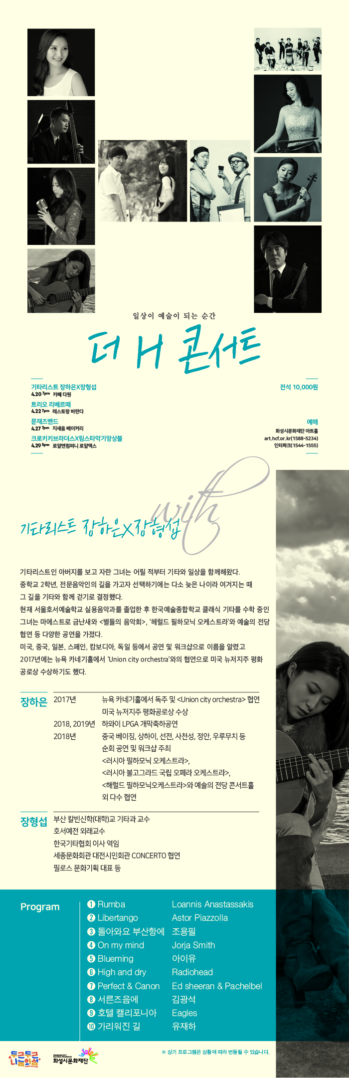 일상이 예술이 되는 순간, 기타리스트 장하은X장형섭, 4월 30일 카페 다원, 트리오 리베르떼 4월 22일 레스토랑 바란다, 문재즈밴드 4월 27일 지새움 베이커리 크로키키브라더스X림스타악기앙상블 4월 29일 로알엑스, 전석 10,000원, 예매 화성시문화재단 아트홀 art.hcf.kr 1588-5234, 인터파크 1544-1555,
기타리스트인 아버지를 보고 자란 그녀는 어릴적부터 기타와 일상을 함께해왔다. 중학교 2학년, 전문음악인의 길을 가고자 선택하기에는 다소 늦은 나이라 여겨지는 때 그 길을 기타와 함께 걷기로 결정했다. 현재 서울호서예술학교 실용음악과를 졸업한 후 한국 예술종합학교 클래식 기타를 수학중인 그녀는 마에스트로와 금난새 <별들의 음악회>, ‘헤럴드 필하모닉 오케스트라’와 예술의 전당 협연 등 다양한 공연을 가졌다. 미국, 중국, 일본, 스페인, 캄보디아, 독일 등에서 공연 및 워크샵으로 이름을 알렸고 2017년에는 뉴욕 카네기홀에서 Union city orchestra와의 협연으로 미국 뉴저지주 평화 공로상을 수상하기도 했다.
장하은
장형섭 부산칼빈신학(대학)교 기타과 교수, 호서예전 외래교수, 한국기타협회 이사 역임, 세종문화회관 대전시민회관 Concerto 협연, 필로스 문화기획 대표 등
프로그램, Rumba, Ribertango, 돌아와요 부산항에, On my mind. 상기 프로그램은 상황에 따라 변동될 수 있습니다.

