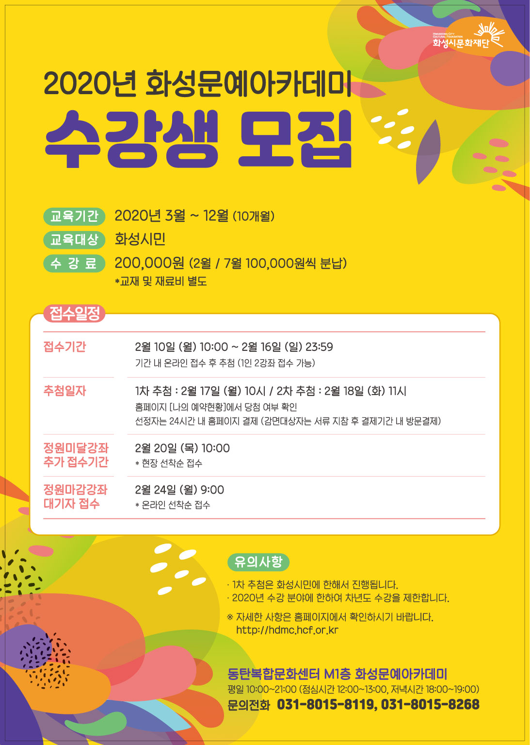 2020년 화성문예아카데미 수강생 모집/
교육기간:2020년3월~12월(10개월)/교육대상:화성시민/수강료:20만원(2월,7월 10만원씩분납)/교재및재료비 별도/
접수일정/
접수기간:2월10일(월) 10:00~2월16일(일) 23:59 (기간내 온라인 접수 후 추첨, 1인2강좌 접수가능)/
추첨일자:1차 추첨: 2월17일(월) 10시, 2차 추첨: 2월18일(화) 11시 (홈페이지 나의 예약현황에서 당첨여부확인, 선정자는 24시간 내 홈페이지 결제(감면대상자는 서류 지참후 결제기간 내 방문결재)
정원미달강좌추가접수기간: 2월20일(목)10:00 현장선착순 접수/
정원마감강좌대기자접수:2월24일(월) 9:00 온라인 선착순 접수/
유의사항:1차 추첨은 화성시민에 한해서 진행됩니다. 2020년 수강 분야에 한하여 차년도 수강을 제한합니다./
*자세한 사항은 홈페이지에서 확인하시기 바랍니다. http://hdmc.hcf.orkr/
동탄복합문화센터 M1층 화성문예아카데미
평일10:00~21:00(점심시간 12:00~13:00, 저녁시간 18:00~19:00) 문의전화: 031-8015-8119, 031-8015-8268/
