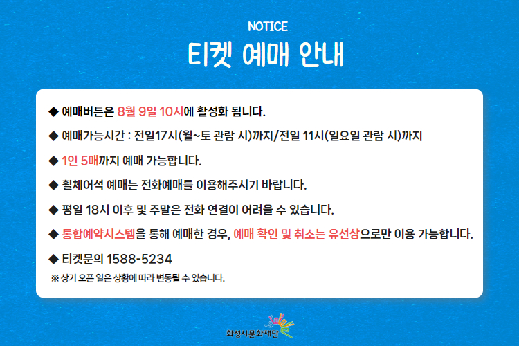  
티켓 예매 안내 
-예매버튼은 8월 9일 10시에 활성화 됩니다. 
-예매가능시간: 전일 17시(월~토 관람 시)까지 /전일 11시(일요일 관람 시)까지 
-1인 5매까지 예매 가능합니다. 
-휠체어석 예매는 전화예매를 이용해주시기 바랍니다. 
-평일 18시 이후 및 주말은 전화 연결이 어려울 수 있습니다. 
-통합예약시스템을 통해 예매한 경우, 예매 확인 미취소는 유선상으로만 이용 가능합니다. 
-티켓문의 1588-5234 상기오픈일은 상황에 따라 변동될 수 있습니다. 
※상기 오픈 일은 상황에 따라 변동될 수 있습니다. )