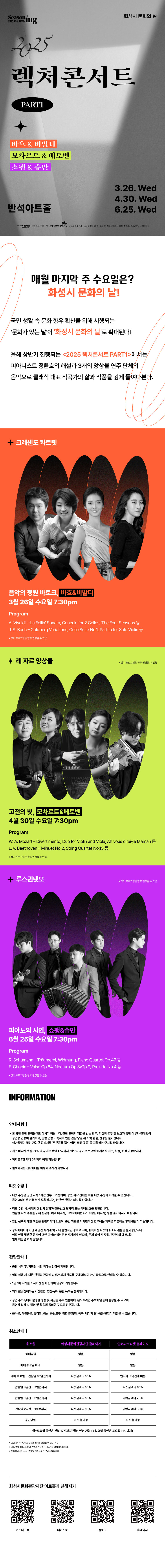 2025 렉처콘서트 PART1
바흐&비발디 3.26. Wed
모차르트&베토벤 4.30. Wed
쇼팽&슈만 6.25. Wed

매월 마지막 주 수요일은? 화성시 문화의 날!

국민 생활 속 문화 향유 확산을 위해 시행되는 문화가 있는 날이 화성시 문화의 날로 확대된다!

올해 상반기 진행되는 2025 렉처콘서트 PART1에서는 피아니스트 정환호의 해설과 3개의 앙상블 연주 단체의 음악으로 클래식 대표 작곡가의 삶과 작품을 깊게 들여다본다.

크레센도 콰르텟
음악의 정원 바로크, 바흐&비발디
3월 26일 수요일 7:30PM
Program
A. Vivaldi - La Follia Sonata, Conerto for 2 Cellos, The Four Seasons 등
J. S. Bach - Goldberg Variations, Cello Suite No.1, Partita foe Solo Violin 등
*상기 프로그램은 향후 변결될 수 있음

레 자르 앙상블
고전의 빛, 모차르트&베토벤
4월 30일 수요일 7:30pm
Program 
W.A.Mozart - Divertimento, Duo for Violin and Viola, Ah vous dirai-je Maman 등
L.v. Beethoven - Minuet No.2, String Quartet No.15 등
*상기 프로그램은 향후 변결될 수 있음

루스퀸텟또
피아노의 시인, 쇼팽&슈만
6월 25일 수요일 7:30pm
Program
R.Schumann-Traumeret,Widmung,Piano Quartet Op.47 등
F.Chopin-Valse Op.64, Noctum Op.3/Op.9,Prelude No.4 등
*상기 프로그램은 향후 변결될 수 있음

INFORMATION

안내사항
- 본 공연 관람 연령을 확인하시기 바랍니다. 관람 연령의 제한을 받는 경우, 티켓의 유무 및 보호자 동반 여부와 관계없이 공연장 입장이 불가하며, 관람연령 미숙지로 이한 관람 당일 취소 및 환불, 변경은 불가합니다.
생년월일이 확인 가능한 증빙서류(주민등록등본, 여권, 학생증 등)을 지참하여 주시길 바랍니다.
- 취소 마감시간 월~토요일 공연은 전날 17시까지, 일요일 공연은 토요일 11시까지 취소, 환불, 변경 가능합니다.
- 회차별 1인 최대 5매까지 예매 가능합니다.
- 휠체어석은 전화예매를 이용해 주시기 바랍니다.

티켓수령
- 티켓 수령은 공연 시가 1시간 전부터 가능하며, 공연 시작 전에는 빠른 티켓 수령이 어려울 수 있습니다. 공연 30분 전 여유 있게 도착하시어, 편안한 관람이 되시길 바랍니다.
- 티켓 수령 시, 예매자 본인의 성함과 전화번호 뒷자리 또는 예매번호를 확인합니다. 원활한 티켓 수령을 위해 신분증, 예매 내역서, SMS(예매번호가 있는 메시지)를 준비하시기 바랍니다.
- 할인 선택에 대한 책임은 관람자에게 있으며, 증빙자료를 미지참하신 경우에는 차액을 지불하신 후에 관람이 가능합니다.
- 공식예매처가 아닌 개인가 직거래 및 기타 불법적인 경로로 구매, 취득하신 티켓의 취소나 환불을 불가능합니다. 이로 인해 발생한 문제에 대한 피해와 책임은 당사자에게 있으며, 문제 발생 시 주최/주관사과 예매처는 일체 책임을 지지 않습니다.

관람안내
- 공연 시작 후,  지정된 시간 외에는 입장이 제한됩니다.
- 입장 허용 시, 다른 관객의 관람에 방해가 되지 않도록 구매 좌석이 아닌 좌석으로 안내될 수 있습니다.
- 1인 1매 티켓을 소지하신 분에 한하여 입장이 가능합니다.
- 저작권을 침해하는 사진촬영, 영상녹화, 음원 녹취는 불가합니다.
- 공연 주최측에서 촬영한 영상 및 사진은 추후 언론매체, 온 오프라인 홍보채널 등에 활용 될 수 있으며 공연장 입장 시 촬영 및 활용에 동의한 것으로 간주됩니다.
- 음식물, 애완동물, 꽃다발, 풍선, 응원도구, 위험물질(병, 폭죽, 레이저 등) 등은 반입이 제한제한될 수 있습니다.

취소안내
취소일,  화성시문화관광재단 홈페이지, 인터파크티켓 홈페이지
예매당일, 없음, 없음
예매 후 7일 이내, 없음, 없음
예매 후 8일~관람일 10일전까지, 티켓금액의 10%, 인터파크 약관에 따름
관람일 9일전~7일전까지, 티켓금액의 10%, 티켓금액의 10%
관람일 6일전~3일전까지, 티켓금액의 10%, 티켓금액의 20%
관람일 2일전~1일전까지, 티켓금액의 10%, 티켓금액의 30%
공연당일, 취소 불가능, 취소 불가능
월~토요일 공연은 전날 17시까지 환불, 변경 가능(*일요일 공연은 토요일 11시까지)

*공연에 따라서, 취소 수수료 정책은 변경될 수 있습니다.
*카드 예매 취소 시,  환급 방법과 환급일은 카드사의 정책에 따릅니다.
*무통장입금 시, 영업일 기준으로 5~7일 소요됩니다.

할인안내
할인율, 할인명, 할인대상 및 내용, 기타(증빙자료)
30%, 조기예매, 티켓 오픈일 포함 7일, 별도 증빙자료 없음
30%, 만 13세 미만 아동, 본인 및 동반 1인, 생년월일이 포함된 신분증
30%, 청소년,  만 13세~만 24세 청소년(본인에 한함), 생년월일이 포함된 신분증
30%, 예술인, 예술인패스 소지자(본인에 한함), 예술인패스
30%, 차상위계층, 차상위계층, 차상위계층확인서
30%, 모범납세자(반석아트홀, 야외공연장만 해당). 화성시 모범납세자로 선정된 날로부터 1년 이내인 자(본인에 한함), 모범납세자 증명서
30%, 단체할인, 동일 회차 관람 단체, 20인 이상 단체
50%, 장애인, 중증(1~3급)(동반 1인), 복지카드
50%, 장애인, 경증(4~6급)(본인에 한함), 복지카드
50%, 국가유공자, 본인 또는 수권자(해당자 1인에 한함), 국가보훈등록증, 국자유공자증, 유족증
50%, 의사상자(화성아트홀, 누림아트홀만 해당), 본인과 그 배우자 및 자녀, 의사자 유족증, 의상자증, 의사상자 증명서
50%, 경로할인, 65세 이상(본인에 한함), 생년월일이 포함된 신분증
50%, 수급자, 생계 의료급여 수급자, 국민기초생활수급자 증명서
50%, 사회복지시설수용자, 보장시설 수급자, 국민기초생활수급자 증명서
50%, 한부모가정, 한부모가정의 부모 및 미성년(만19세미만) 자녀, 다자녀카드, 주민등록표등본
50%, 화성시 우수 자원봉사자, 본인에 한함, 우수자원봉사자증
50%, 단체할인, 동일 회차 관람 단체, 50인 이상 단체

*공연장에 따른 할인 항목에 차이가 있습니다.
*모든 할인은 공연 관람일 기준으로 적용됩니다.(연령, 증빙기한 등)

화성시문화관광재단 아트홀과 친해지기
인스타그램, 페이스북, 블로그, 홈페이지
