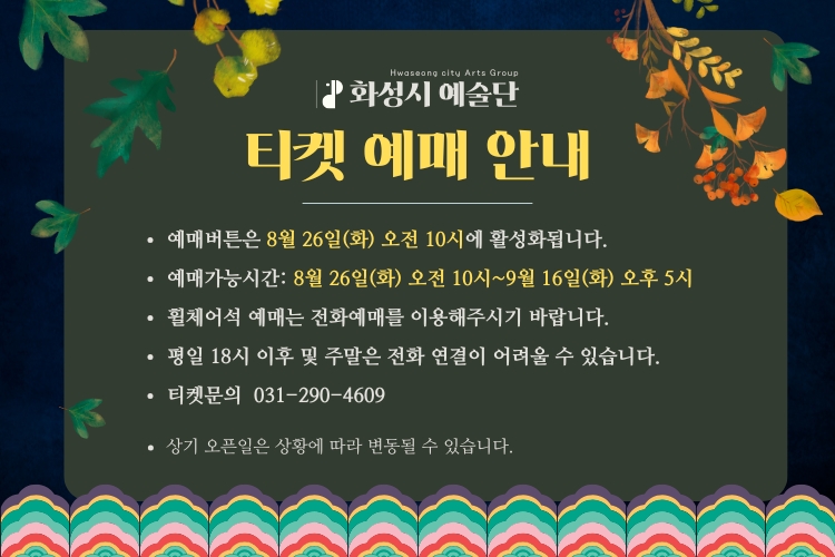 화성시 예술단 이켓 예매 안내
-예매 버튼은 8월 26일(화) 오전 10시에 활성화됩니다.
-예매가능시간: 8월 26일(화) 오전 10~9월16일(화) 오후 5시
-휠체어석 예매는 저노하예매를 이용해주시기 바랍니다.
-평일 18시 이후 및 주말은 전화 연결이 어려울 수 있습니다.
-티켓문의 031-290-4609
-상기 오픈일은 상황에 따라 변동될 수 있습니다.
