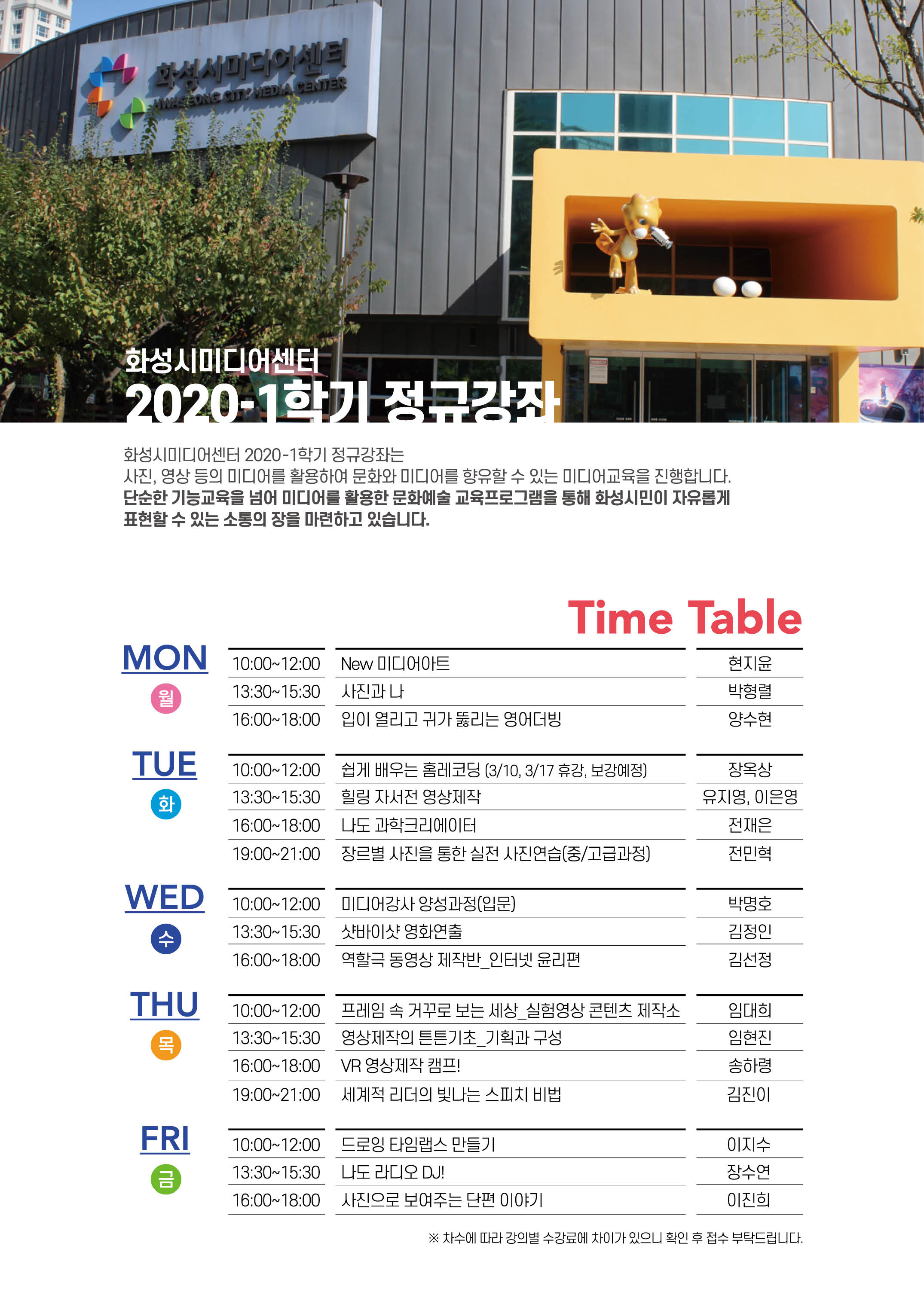 화성시미디어센터 2020-1학기 정규강좌/화성시미디어센터 2020-1학기 정규강좌는 사진, 영상등의미디어를 활용하여
문화와 미디어를 향유할수 있는 미디어 교육을 진행합니다. 단순한 기능교육을 넘어 미디어를 활용한 문화예술 교육프로그램을 통해 화성시민이 자유롭게
표현할수 있는 소통의 장을 마련하고 있습니다./
Time Table/
MON(월) 10:00~12:00 NEW 미디어아트(현지윤), 13:30~15:30 사진과나(박형렬), 16:00~18:00 입이열리고 귀가 뚫리는 영어더빙(양수현)/
TUE(화) 10:00~12:00 쉽게 배우는 홈레코딩(3/10,3/17 휴강, 보강예정)(장옥상), 13:30~15:30 힐링자서전영상제작(유지영,이은영), 16:00~18:00 나도 과학크리에이터, 19:00~21:00 장르별 사진을 통한 실전 사진연습(중/고급과정)(전민혁)/
WED(수) 10:00~12:00 미디어강사 양성과정(입문)(박명호), 13:30~15;30 샷바이샷 영화연출(김정인), 16:00~18:00 역할극 동영상 제작반_인터넷윤리편(김선정)/
THE(목) 10:00~12:00 프레임속 거꾸로 보는 세상_실험영상 콘텐츠 제작소(임대희), 13:30~15:30 영상제작의 튼튼기초_기획과 구성(임현진), 16:00~18:00 VR영상제작캠프!(송하령), 19:00~21:00 세계적 리더의 빛나는 스피치 비법(김진이)/
FRI(금) 10:00~12:00 드로잉 타임랩스 만들기(이지수), 13:30~15:30 나도 라디오 DJ(장수연), 16:00~18:00 사진으로 보여주는 단편 이야기(이진희)/
* 차수에 따라 강의별 수강료에 차이가 있으니 확인 후 접수 부탁드립니다.