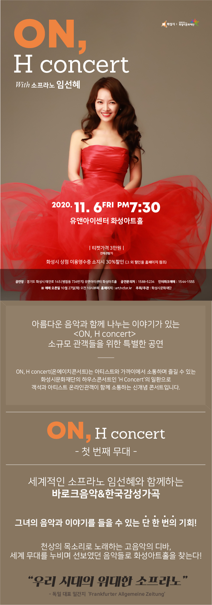 ON, H concert with 소프라노 임선혜, 화성시, 화성시문화재단, 2020년 11월 6일 토요일 7시 30분, 유앤아이센터 화성아트홀, 티켓가격 3만원, 전체관람가, 공연장: 경기도 화성시 태안로 145(병점동 734번지) 유앤아이센터 화성아트홀, 공연문의처: 1588-5234, 인터파크 예매: 1544-1555, 예매 오픈일 10월 27일(화) 오전 10시부터, 홈페이지 art.hcf.or.kr, 주최/주관 화성시문화재단, 
아름다운 음악과 함께 나누는 이야기가 있는 <ON, H concert> 
소규모 관객들을 위한 특별한 공연, 
ON, H concert(온에이치콘서트)는 아티스트와 가까이에서 소통하며 즐길 수 있는 화성시문화재단의 하우스콘서트인 ‘H Concert’의 일환으로 객석과 아티스트 온라인관객이 함께 소통하는 신개념 콘서트입니다.

온에이치 콘서트, 첫 번째 무대 
세계적인 소프라노 임선혜와 함께하는 바로크음악&감성가곡
그녀의 음악과 이야기를 들을 수 있는 단 한 번의 기회!

천상의 목소리로 노래하는 고음악의 디바,
세계 무대를 누비며 선보였던 음악들로 화성아트홀을 찾는다!

우리 시대의 위대한 소프라노, 독일 대표일간지, - ‘Frankfurter Allgemeine Zeitung’
소프라노 임선혜
소프라노 임선혜는 서울대학교 성악과를 졸업(박노경 사사)하고, 독일칼스루에 국립음악대학 최고연주자 과정을 졸업(롤란트 헤르만 사사)했다. 독일 유학 중 23세에 고음악의 거장 지휘자 필립 헤레베헤에게 발탁되어 유럽 무대에 데뷔 하였으며, 윌리엄 크리스티, 파비오 비온디, 지기스발트 쿠이켄 등 고음악 거장들을 비롯해 주빈 메타, 리카르도 샤이, 이반 피셔, 만프레드 호넥 등의 지휘자와 세계무대에서 활동 중이다. 르네 야콥스와의 모차르트 오페라 시리즈 5편을 비롯해 바흐의 주요 오라토리오 등 20여 편의 음반과 공연실황 DVD를 발매하였다. 그 외 프랑스 ‘아르모니아 문디’에서 동양인 성악가 최초로 기획한 독집 앨범 <오르페우스>와 바흐, 헨델, 하이든, 모차르트만으로 편집한 <Portrait>와 독일 브레멘 방송국과 ‘CPO’ 음반사가 공동 제작한 2번째 독집

1부 영화 속 바로크 음악
A. Vivaldi Cantate <Cessate, mai cessate> RV684
“Ah ch’infelice sempre” 05’15’’ : 영화- 친절한 금자씨

A. Vivaldi  Mottetto <Nulla in mundo pax sincera> RV 630
“Nulla in mundo pax sincera”   07’00’’   : 영화 - Shine   

G.F. Handel Opera <Rinaldo> HWV 7
“Lascia ch’io pianga” (Aria of Almirena)  04’45’’ : 영화 - Farinelli

2부 우리 감성 한국 예술가곡

이영조  곡, 황진이 시   <황진이 시조에 의한 여섯 개의 노래> 
 청산리 벽계수야
이원주 곡, 매창 시        
 이화우

김주원 곡, 서정주 시     
 “연꽃 만나고 가는 바람같이
이흥렬, 이영조 곡          
 피아노 섬집아기

피아노 장미경
서울대 기악과 졸업
The Juilliard School 석사 
Manhanttan School of Music 박사학위 취득
음악춘추 콩쿨 입상 
The Juilliard School, Manhanttan School of Music Staff Accompanist와 Vocal Coach역임
현 서울 시립대 겸임교수 서울대, 단국대, 동덕여대 출강

대금 박경민
현 *국립국악관현악단 수석
*라메르에릴동인
*대한민국전승원이사
국립국악고등학교 졸업
한국예술종합학교 예술사 졸업 
누리콜렉티브

바이올린1 이한솔
바이올린2 이석원
챔발로 아렌트 흐로스펠트
바로크첼로 조현근


코로나19 방역지침 안내

코로나19 예방 및 확산 방지를 위하여 아래와 같이 공연장을 운영하오니
관객 여러분의 건강과 안전한 관람을 위해 다소 불편하시더라도 양해 부탁드립니다.

마스크 착용 의무화
공연장출입시 마스크는 필수 착용 부탁드립니다. 마스크 착용 거부시 공연장 입장이 거부될 수 있습니다.

전자출입명부(QR 체크인)
네이버/카카오톡 QR체크인 서비스를 통해 전자출입명부 관리를 하고 있습니다. 수집되는 정보는 정부기관에서 관리하며 수집 후 4주 초과시 자동 폐기됩니다. 전자출입명부 확인이 불가하신 분은 본인확인을 위해 신분증 소지 부탁드립니다. (미성년 자녀의 경우 제외)

문진표 작성 및 체온 확인
입장시 문진표 작성 및 체온확인에 협조 부탁드립니다. 37.5ºC 이상 발열 확인된 관람객은 입장이 거부될 수 있습니다.

거리두기 객석제 시행
좌석간 일정간격을 유지하여 관람객간의 접촉을 최소화하고자 하오니 양해 부탁드립니다.

공연장 안내사항
- 전석 지정자석제로 티켓을 소지하신 관객에 한해 입장이 가능합니다.
- 본 공연은 초등학생 이상 관람 가능 공연입니다. 미취학 아동의 경우, 티켓 소지여부와 관계없이 입장이 불가합니다.
- 매표소는 공연 1시간 전부터 운영됩니다.
- 티켓 수령을 위해 예매자 성함과 휴대폰 뒷번호(4자리), 할인 확인 증빙서류(신분증 등)을 반드시 지참바랍니다. 증빙서류 미소지시 정상가로 재청구 됩니다.
- 공연 시작 후에는 입장이 제한될 수 있으며, 지연 입장 시 공연의 흐름에 따라 예매하신 좌석이 아닌 좌석으로 안내받으실 수 있습니다.
- 공연장 내 식음료 반입은 절대 불가합니다.(뚜껑있는 생수만 가능)
- 공연 중 사전에 협의되지 않은 사진 촬영, 녹화 및 녹음은 절대 불가합니다.
- 공연장 위치는 화성시 병점동에 위치한 유앤아이센터 내에 있는 “화성아트홀”입니다.

