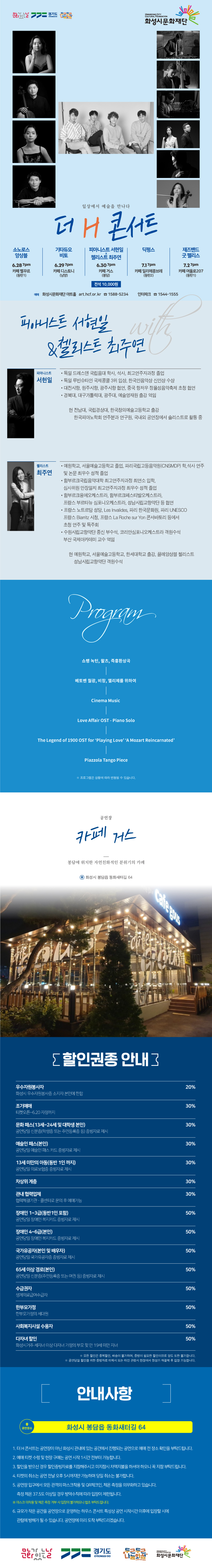 소노로스 앙상블 6/28 7시 카페 벨꾸르(동탄1)
기타듀오 비토 6/29 7시 카페 디스노티(남양)
피아니스트 서현일 & 첼리스트 최주연 6/30 7시 카페 거스(봉담)
딕펑스 7/1 7시 카페 일리에콩브레(동탄2) 
재즈밴드 굿 펠리스 7/2 7시 카페 여울로207(동탄1)
예매 화성시문화재단 아트홀 art.hcf.or.kr 1588-5234 인터파크 1544-1555

일상에서 예술을 만나다
더 H 콘서트 with 피아니스트 서현일&첼리스트 최주연

피아니스트 서현일
- 독일 드레스덴 국립음대 학사, 석사, 최고연주자과정 졸업
- 독일 루빈슈타인 국제콩쿨 3위 입상, 한국인음악상 신인상 수상 
- 대전시향, 원주시향, 광주시향 협연, 중국 항저우 정율성음악축제 초청 협연
- 경북대, 대구가톨릭대, 광주대, 예술영재원 출강 역임
- 전남대, 국립경상대, 한국창의예술고등학교 출강, 한국피아노학회 연주분과 연구원, 국내외 공연장에서 솔리스트로 활동 중

첼리스트 최주연
- 예원학교, 서울예술고등학교 졸업, 파리국립고등음악원(CNSMDP) 학,석사 연주 및 논문 최우수 성적 졸업
- 함부르크국립음악대학 최고연주자과정 최연소 입학, 심사위원 만장일치 최고연주자과정 최우수 성적 졸업
- 함부르크융에오케스트라, 함부르크페스티발오케스트라, 프랑스 부르타뉴 심포니오케스트라, 성남시립교향악단 등 협연
- 프랑스 노트르담 성당, Les Invalides, 파리 한국문화원, 파리 UNESCO, 프랑스 Biarritz 시청, 프랑스 La Roche sur Yon 
콘서바토리 등에서 초청 연주 및 독주회
- 수원시립교향악단 종신 부수석, 코리안심포니오케스트라 객원수석, 부산 국제아카데미 교수 역임
- 현 예원학교, 서울예술고등학교, 한세대학교 출강, 성남시립교향악단 객원수석, 끌레앙상블 첼리스트


PROGRAM

쇼팽 녹턴, 왈츠, 즉흥환상곡
베토벤 월광, 비창, 엘리제를 위하여 
Cinema Music 
Love Affairs OST - Piano Solo
The Legend og 1900 OST for ‘Playing Love’ ‘A Mozart Reincarnated’
Piazzola Tango Piece

※ 프로그램은 상황에 따라 변동될 수 있습니다.



공연장 


카페 거스



봉담에 위치한 자연친화적인 분위기의 카페

화성시 봉담읍 동화새터길 64

할인권종 안내
우수자원봉사자 20%, 조기예매, 문화패스, 예술인 패스, 13세 미만의 아동, 차상위 계층, 관내 협력업체, 장애인 1~3급 30%, 장애인 4~6급 국가유공자, 65세 이상 경로, 수급권자, 사회복지시설 수용자, 다자녀할인 50%, 모든 할인은 중복할인, 배송이 불가하며, 증빙이 필요한 할인이므로 양도 또한 불가합니다. 공연 당일 할인을 위한 증빙자료 미제시 또는 타인 관람시 현장에서 정상가 재결제 후 입장 가능합니다.
안내사항
화성시 풀무골로 19-4
1. 더 H 콘서트는 공연장이 아닌 화성시 관내에 있는 공간에서 진행되는 공연으로 예매 전 장소 확인을 부탁드립니다. 
2. 예매 티켓 수령 및 현장 구매는 공연 시작 1시간 전부터 가능합니다. 
3. 할인을 받으신 경우 할인증빙자료를 지잠해주시고 미 지참시 차액지불을 하셔야 하오니 꼭 지참 부탁드립니다. 
4. 티켓의 취소는 공연 전달 오후 5시까지만 가능하며 당일 취소는 불가합니다. 
5. 공연장 입구에서 모든 관객의 마스크착용 및 QR체크인, 체온측정을 의무화하고 있습니다. 측정 체온 37.5도 이상일 경우 방역수칙에 따라 입장이 제한됩니다.
마스크 미착용 및 체온 측정 거부 시 입장이 불가하오니 협조 부탁드립니다.
6. 규모가 작은 공간을 공연장으로 운영하는 하우스 콘서트 특성상 공연 시작시간 이후에 입장할 시에 관람에 방해가 될 수 있습니다. 공연장에 미리 도착 부탁드리겠습니다.
문화가 있는 날, 경기도, 두근두근나눔화성, 화성시문화재단
