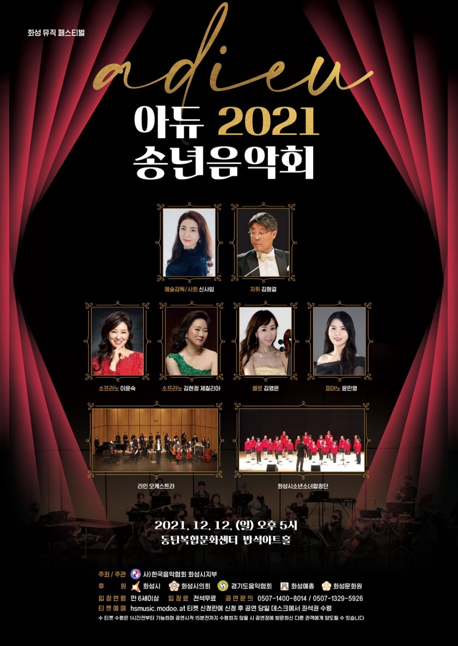 화성뮤직페스티벌
아듀 2021 송년음악회
예술감독/사회 신사임
지휘 김형걸
소프라노 이윤숙 소프라노 김현정 체칠리아 첼로 김영은 피아노 윤면영
라인오케스트라 화성시소년소녀합창단
2021.12.12.(일) 오후5시
동탄복합문화센터 반석아트홀
주최/주관 사)한국음악협회 화성시지부
후원 화성시 화성시의회 경기도음악협회 화성예총 화성문화원
입장연령 만 6세이상 입장료 전석무료 공연문의 0507-1400-8014 / 0507-1329-5926
티켓예매 hsmusic.modoo.at 티켓 신청란에 신청 후 당일 데스크에서 좌석권 수령
티켓수령은 1시간 전부터 가능하며 공연시작 15분전까지 수령하지 않을 시 공연장에 방문하신 다른 관객에게 양도될 수 있습니다.
PROGRAM
화성시소년소녀합창단
당연한것들 ？ 이적
캐롤메들리 ？ 신정우 편곡
Line Orchestra Rusian and Lyudmial Overture ？ M.Glinka
Piano 윤민영 Piano Concerto in A minor, op 16 1st mov. ？ E.Grieg
Soprano 김현정 체칠리아 Bravour ？Variationen Uberein Thema von Mozart Ah! Vous dirai je, maman ？ A.Adam
고향의 노래 ？ 김채호 시, 이수인곡
Soprano 이윤숙 그리운 금강산 ？ 한상옥 사, 최영섭 곡
Song to the moon from Oprera ‘Rusalka’ ？ A.DORAK
Cello 김영은 Zigeunerweisn ？ Sarasate
Line Orchestra A Christmas festiva ？ Leroy Anderson
차가운 겨울이라도 춥지 않은 것은 당신이 있기 때문입니다.  
