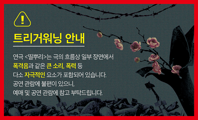 트리거워닝 안내 연극<띨뿌리>는 극의 흐름상 일부 장면에서 폭격음과 같은 큰 소리, 폭격 등 다소 자극적인 요소가 포함되어 있습니다. 공연 관람에 불편이 있으니, 예매 및 공연 관람에 참고 부탁드립니다. 
