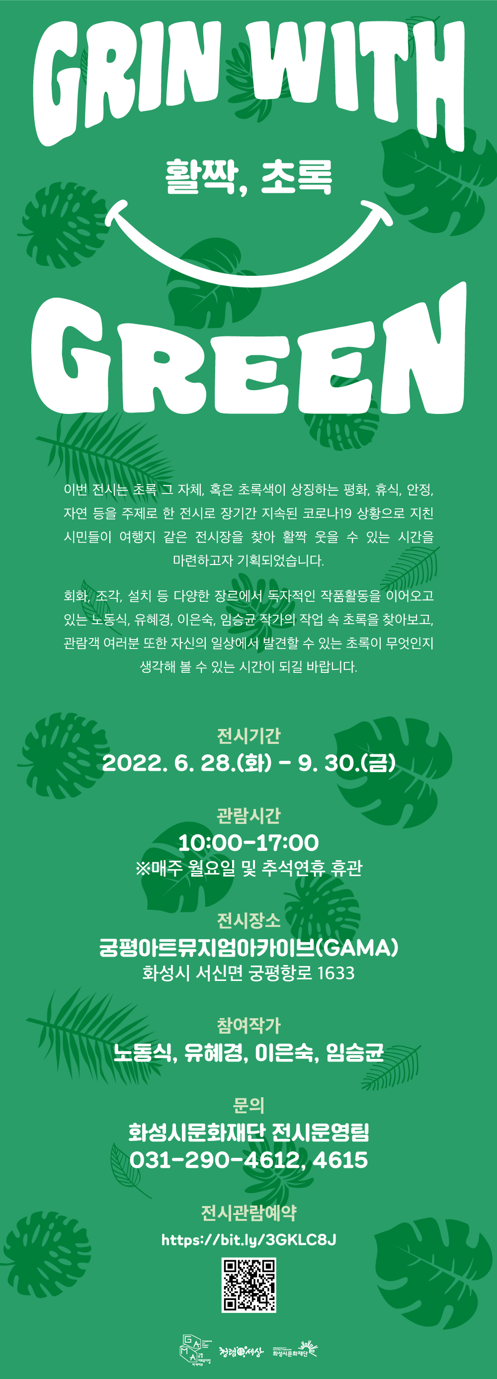 GRIN WITH 활짝, 초록 GREEN 이번 전시는 초록 그 자체, 혹은 초록색이 상징하는 평화, 휴식, 안정, 자연 등을 주제로 한 전시로 장기간 지속된 코로나19 상황으로 지친 시민들이 여행지 같은 전시장을 찾아 활짝 웃을 수 있는 시간을 마련하고자 기획되었습니다. 회화, 조각, 설치 등 다양한 장르에서 독자적인 작품활동을 이어오고 있는 노동식, 유혜경, 이은숙, 임승균 작가의 작업 속 초록을 찾아보고, 관람객 여러분 또한 자신의 일상에서 발견할 수 있는 초록이 무엇인지 생각해 볼 수 있는 시간이 되길 바랍니다. 전시기간 2022. 6. 28.(화) - 9. 30.(금) 관람시간 10:00-17:00 ※매주 월요일 및 추석연휴 휴관 전시장소 궁평아트뮤지엄아카이브(GAMA) 화성시 서신면 궁평항로 1633 참여작가 노동식, 유혜경, 이은숙, 임승균 문의 화성시문화재단 전시운영팀 031-290-4612, 4615 전시관람예약 https://bit.ly/3GKLC8J