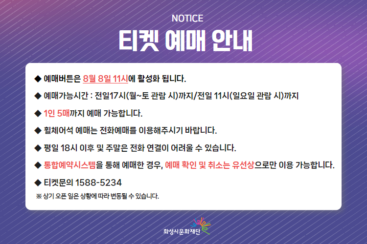 

-티켓 예매 안내 예매버튼은 8월 8일 11시에 활성화 됩니다. 
-예매가능시간: 전일 17시(월~토 관람 시)까지 /전일 11시(일요일 관람 시)까지 
-1인 5매까지 예매 가능합니다. 
-휠체어석 예매는 전화예매를 이용해주시기 바랍니다. 
-평일 18시 이후 및 주말은 전화 연결이 어려울 수 있습니다. 
-통합예약시스템을 통해 예매한 경우, 예매 확인 미취소는 유선상으로만 이용 가능합니다. 
-티켓문의 1588-5234 상기오픈일은 상황에 따라 변동될 수 있습니다. 
※상기 오픈 일은 상황에 따라 변동될 수 있습니다. 
