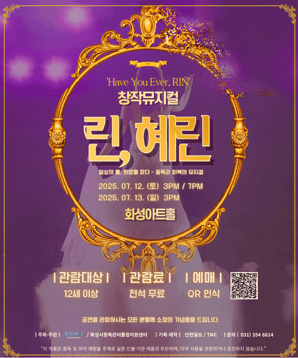 
'Have You Ever, RIN'
창작뮤지컬
린, 혜린
일상의 꿈, 희망을 찾다 - 중독과 회복의 뮤지컬

(토) 3PM / 7PM

(일) 3PM
화성아트홀

| 관람대상 | 12세 이상
| 관람료 | 전석 무료
| 예매 | QR인식

공연을 관람하시는 모든 분들께 소정의 기념품을 드립니다.

| 주최·주관 | 화성시중독관리통합지원센터
| 기획·제작 | 인보일보 / TMC
| 문의 | 031) 354 6614

