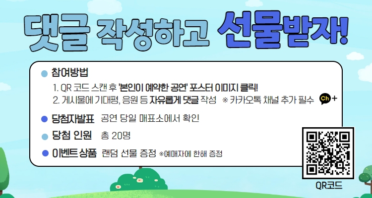 댓글 작성하고 선물받자! 참여방법 QR 코드 스캔 후 '본인이 예약한 공연' 포스터 이미지 클릭! 2. 게시불에 기대평, 응원 등 자유롭게 댓글 작성 ※카카오톡 채널 추가 필수 당첨자발표 공연 당일 매표소에서 확인 당첨인원 총 20명 이벤트 상품 랜덤 선물 증정 ※예매자에 한해 증정 QR코드