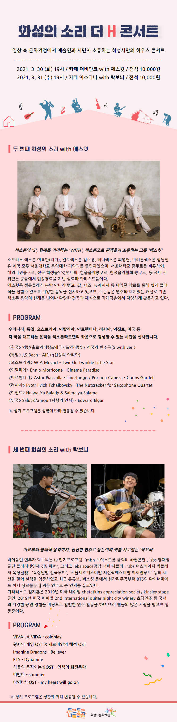 화성의 소리 더 H 콘서트는 화성시 곳곳에서 진행되는 소규모 하우스 콘서트로 매회 공연장소가 변경되오니 장소를 꼭 확인해주세요. 3월 30일 더 H 콘서트 ‘에스윗’의 공연장, 카페 더 비안코, 경기 화성시 정남면 세자로 285-22, 화성의 소리 더 H 콘서트, 일상 속 문화거점에서 예술인과 시민이 소통하는 화성시만의 하우스 콘서트, 2021년 3월 30일 화요일 19시 카페 더 비안코, with 에스윗 전석 1만원, 2021년 3월 31일 수요일 19시 카페 아스타나 with 탁보늬 전석 1만원, 색소폰의 “S”, 함께를 의미하는 “with”, 색소폰으로 관객들과 소통하는 그룹 “에스윗”, 소프라노 색소폰 여요한(리더), 알토색소폰 김수룡, 테너색소폰 최영헌, 바리톤색소폰 장원진은 네명 모두 서울대학교 음악대학 기악과를 졸업하였으며, 서울대학교 콩쿠르를 비롯하여 해외파견콩쿠르, 전국 학생음악경연대회, 한음음악콩쿠르, 한국음악협회 콩쿠르, 등 국내 권위있는 콩쿨에서 입상경력을 지닌 실력파 아티스트들이다. 에스윗은 정통클래식 뿐만 아니라 탱고, 팝, 재즈, 뉴에이지 등 다양한 장르를 통해 쉽게 클래식을 접할 수 있도록 다양한 음악을 선사하고 있으며, 수준높은 연주와 재치있는 해설로 기존 색소폰 음악의 한계를 벗어나 다양한 편곡과 해석으로 각계각층에서 다양하게 활동하고 있다. 프로그램, 우리나라, 독일, 오스트리아, 일탈리아, 아르헨티나, 러시아, 이집트, 미국 등 각 국을 대표하는 음악을 색소폰콰르텟의 화음으로 감상할 수 있는 시간을 선사합니다. 