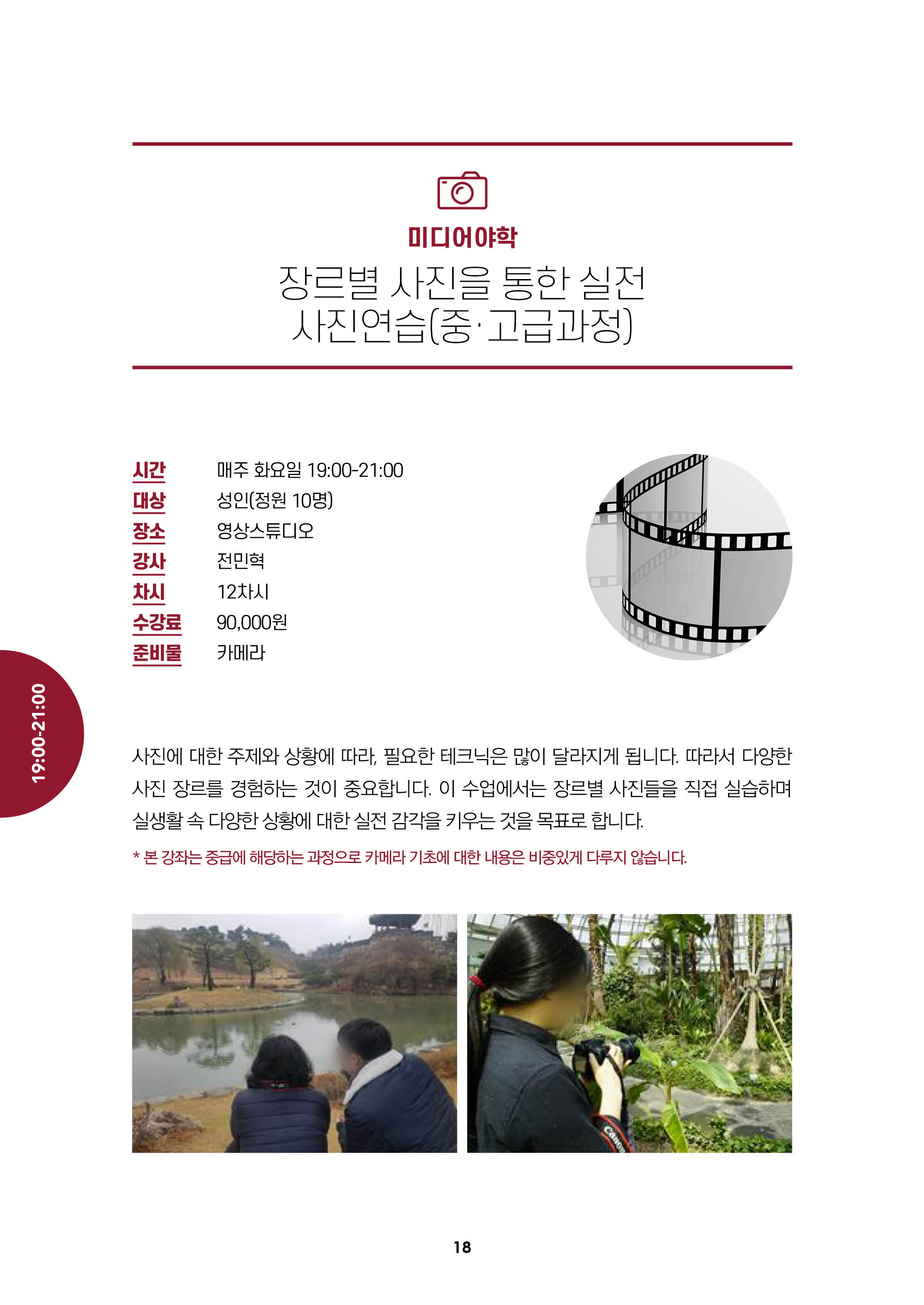 미디어야학/장르별사진을 통한 실전사진연습(중.고급과정)/시간:매주화요일19:00-21:00, 대상:성인(정원10명),장소:영상스튜디어, 강사:전민혁, 차시:12차시, 수강료:9만원, 준비물:카메라/
사진에 대한 주제와 상황에 따라 필요한 테크닉은 많이 달라지게 됩니다. 따라서 다양한 사진장르를 경험하는 것이 중요합니다. 이 수업에서는 장르별 사진들을 직접 실습하며
실생활속 다양한 상황에 대한 실전 감각을 키우는 것을 목표로 합니다.
*본강좌는 중급에 해당하는 과정으로 카메라 기초에 대한 내용은 비중있게 다루지 않습니다.