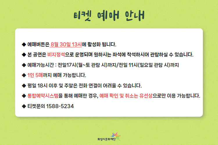 티켓 예매 안내

-예매버튼은 8월 30일 13시에 활성화 됩니다.
-본 공연은 비지정석으로 운영되며 원하시는 좌석에 착석하시어 관람하실 수 있습니다.
-예매가능시간: 전일17시(월~토 관람 시)까지 / 전일 11시(일요일 관람 시)까지
-1인 5매까지 예매 가능합니다.
-평일 18시 이후 및 주말은 전화연결이 어려울 수 있습니다.
-통합예약시스템을 통해 예매한 경우, 예매 확인 및 취소는 유선상으로만 이용 가능합니다.
-티켓문의 1588-5234