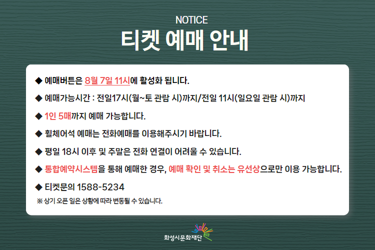  

티켓 예매 안내 
-예매버튼은 8월 7일 11시에 활성화 됩니다. 
-예매가능시간: 전일 17시(월~토 관람 시)까지 /전일 11시(일요일 관람 시)까지 
-1인 5매까지 예매 가능합니다. 
-휠체어석 예매는 전화예매를 이용해주시기 바랍니다. 
-평일 18시 이후 및 주말은 전화 연결이 어려울 수 있습니다. 
-통합예약시스템을 통해 예매한 경우, 예매 확인 미취소는 유선상으로만 이용 가능합니다. 
-티켓문의 1588-5234 상기오픈일은 상황에 따라 변동될 수 있습니다. 
※상기 오픈 일은 상황에 따라 변동될 수 있습니다. 
)