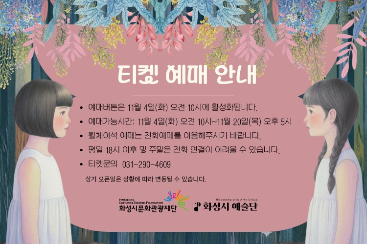 티켓 예매 안내
-예매버튼은 11월 4일(화) 오전 10시에 활성화됩니다.
-예매가능시간: 11월 4일(화) 오전 10시 ~ 11월 20일(목) 오후 5시
-휠체어석 예매는 전화예매를 이용해주시기 바랍니다.
-평일 18시 이후 및 주말은 전화 연결이 어려울 수 있습니다.
-티켓문의 031-290-4609
상기 오픈일은 상황에 따라 변동될 수 있습니다.