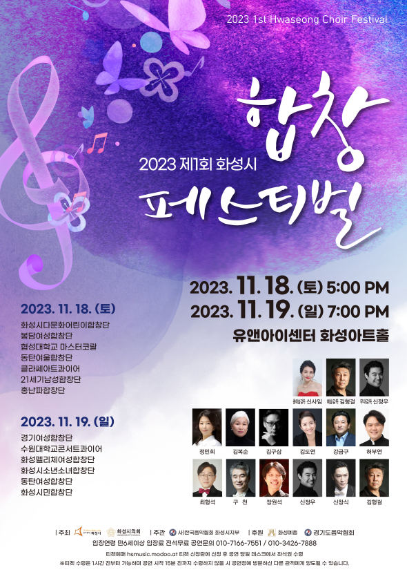 2023 1st Hwaseong Choir Festival
합창
2023 제1회 화성시
페스티벌
2023. 11. 18.(토) 5:00 PM
2023.11. 18. (E)
화성시다문화어린이합창단 봉담여성합창단
협성대학교 마스터코랄
동탄여울합창단
클라쎄아트콰이어
21세기남성합창단
홍난파합창단
2023.11.19. (9)
경기여성합창단
2023. 11. 19.(일) 7:00 PM 유앤아이센터 화성아트홀
신임 감독 김형걸 신정우
수원대학교콘서트콰이어 화성펠리체여성합창단 화성시소년소녀합창단 동탄여성합창단
정민희
김복순
김구삼
김도연
강금구
허부연
화성시민합창단
최형석
구천
장원석
신정우
신창식
김형걸
주최
화성시의회 주관사)한국음악협회 화성시지부 후원 화성예 2 경기도음악협회 입장연령 만6세이상 입장료 전석무료 공연문의 010-7166-****/010-3426-****
티켓예매 hsmusic.modoo.at 티켓 신청란에 신청 후 공연 당일 데스크에서 좌석권 수령
※티켓 수령은 1시간 전부터 가능하며 공연 시작 15분 전까지 수령하지 않을 시 공연장에 방문하신다른 관객에게 양도될 수 있습니다.