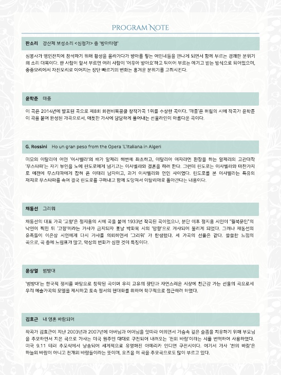 PROGRAM NOTE
판소리 강산제 보성소리 <심청가> 중 '방아타령'
심봉사가 맹인잔치에 참석하기 위해 황성을 올라가다가 방아를 찧는 여인네들을 만나게 되면서 함께 부르는 경쾌한 분위기 의 소리 대목이다. 한 사람이 앞서 부르면 여러 사람이 어유아 방아요'하고 뒤이어 부르는 에기고 받는 방식으로 되어있으며, 중중모리에서 자진모리로 이어지는 장단 빠르기의 변화는 흥겨운 분위기를 고취시킨다.
윤학준 마중
이 곡은 2014년에 발표된 곡으로 제8회 화천비목공 창작가곡 1위를 수상한 곡이다. '마중'은 허림의 시에 작곡가 윤학준 이 곡을 붙여 완성된 가곡으로서, 애틋한 가사에 담담하게 풀어내는 선율라인이 아름다운 곡이다.
G. Rossini Ho un gran peso from the Opera 'L'Italiana in Algeri
미모의 이탈리아 여인 '이사벨라'의 배가 알제리 해변에 좌초하고, 이탈리아 여자라면 환장을 하는 알제리의 고관대작 '무스타파는 자기 부인을 노예 린도로에게 넘기고는 이사벨라와 결혼을 하려 한다. 그런데 린도로는 이사벨라와 마찬가지 로 예전에 무스타파에게 잡혀 온 이태리 남자이고, 과거 이사벨리와 연인 사이였다. 린도로를 본 이사벨라는 특유의 재치로 무스타파를 속여 결국 린도로를 구해내고 함께 도망쳐서 이탈리아로 돌아간다는 내용이다.
채동선 그리워
채동선의 대표 가곡 '고향'은 정지용의 시에 곡을 붙여 1933년 작곡된 곡이었으나, 분단 이후 정지용 시인이 월북문인의 낙인이 찍힌 뒤 '고향'이라는 가사가 금지되자 훗날 박화목 시의 '망향'으로 개사되어 불리게 되었다. 그러나 채동선의 유족들이 이은상 시인에게 다시 가사를 의뢰하면서 '그리워' 가 탄생했다. 세 가곡의 선율은 같다. 쓸쓸한 느낌의 곡으로 곡 중에 느림표가 많고, 악상의 변화가 심한 것이 특징이다.
윤상열 범방대
'범방대는 한국적 정서를 바탕으로 창작된 곡이며 우리 고유의 장단과 자연스러운 시상에 친근감 가는 선율의 곡으로서 우리 예술가곡의 모델을 제시하고 토속 정서의 현대화를 위하여 학구적으로 접근하려 하였다.
김효근 내영혼 바람되어
작곡가 김효근이 지난 2003년과 2007년에 아버님과 어머님을 잇따라 여의면서 가슴속 깊은 슬픔을 치유하기 위해 부모님 을 추모하면서 지은 곡으로 가사는 미국 원주민 대대로 구전되어 내려오는 '천의 바람'이라는 시를 번역하여 사용하였다. 미국 9.11 테러 추모식에서 낭송되어 세계적으로 유명해진 아메리카 인디언 구전시이다. 여기서 가사 '천의 바람'은 하늘의 바람이 아니고 천개의 바람들이라는 뜻이며, 요즈음 이 곡을 추모곡으로도 많이 부르고 있다.
