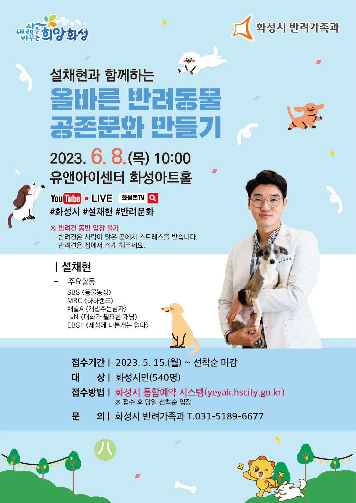내삶을 바꾸는 희망화성 
설채현과 함께하는
올바른 반려동물
공존문화 만들기
2023. 6. 8.() 10:00
유앤아이센터 화성아트홀
You Tube LIVE
#화성시 #설채현 #반려문화
※반려견 동반 입장 불가
반려견은 사람이 많은 곳에서 스트레스를 받습니다.
반려견은 집에서 쉬게 해주세요.
| 설채현
주요활동
SBS <동물농장>
MBC <하하랜드〉
채널A 개밥주는남자〉
tvN <대화가 필요한 개냥>
EBS1 〈세상에 나쁜개는 없다〉
화성시 반려가족과
접수기간 2023. 5. 15.(월) ~ 선착순 마감
대상 화성시민(540명)
접수방법 | 화성시 통합예약 시스템(yeyak.hscity.go.kr)
※ 접수 후 당일 선착순 입장
문의]화성시 반려가족과 T.031-5189-6677
