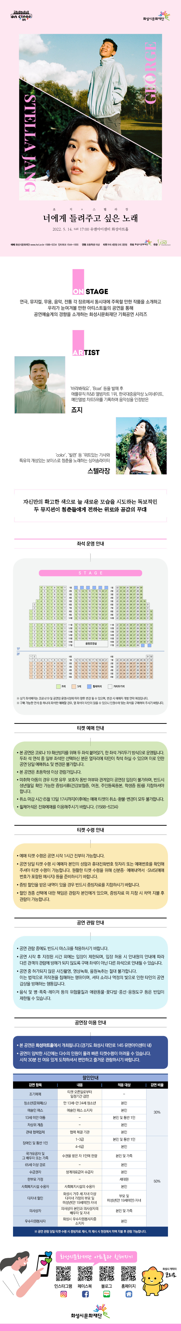 [뮤직 on stage2] 죠지x스텔라장 너에게 들려주고 싶은 노래 장소유앤아이센터 화성아트홀기간2022년 5월 14일 ~ 2022년 5월 14일요일토공연시간17:00(총100분 내외)티켓정보R석 4만원/ S석 3만원관람등급초등학생 이상 관람가문의1588-5234 예매 화성시문화재단 www.hcf.or.kr 1588-5234  인터파크 1544-1555 ↔ 연령 초등학생 이상 ↔ R석 4만원 S석 3만원↔주최화성시문화재단 주관스포엔터 on stage 연극, 뮤지컬, 무용, 음악, 전통 각 장르에서 동시대에 주목할 만한 작품을 소개하고 
우리가 눈여겨볼 만한 아티스트들의 공연을 통해 
공연예술계의 경향을 소개하는 화성시문화재단 기획공연 시리즈

ARTIST
 ‘ ‘바라봐줘요’, Boat’ 등을 발매 후 애플뮤직 R&B 앨범차트 1위, 한국대중음악상 노미네이트, 메인앨범 차트5위를 기록하며 음악성을 인정받은 죠지
 ‘color’, ’빌런’ 등 ’위트있는 가사와 특유의 개성있는 보이스로 청춘을 노래하는 싱어송라이터 스텔라장
자신만의 확고한 색으로 늘 새로운 모습을 시도하는 독보적인  두 뮤지션이 청춘들에게  전하는 위로와 공감의 무대

※ 상기 좌석배치는 코로나19 및 공연장 운영사정에 따라 향후 변경 될 수 있으며, 변경 시 예매자 개별 연락 예정입니다.
※ 구매 가능한 연석 중 하나의 좌석만 예매할 경우, 옆 좌석이 타인이 앉을 수 있으니 인원수에 맞는 좌석을 구매하여 주시기 바랍니다.

티켓 예매 안내 
 · 본 공연은 코로나 19 확산방지를 위해 두 좌석 붙어앉기, 한 좌석 거리두기 방식으로 운영됩니다. 
   두좌 석 연석 중 일부 좌석만 선택하신 분은 옆자리에 타인이 착석 하실 수 있으며 이로 인한 공연 당일 
   예매취소 및 변경은 불가합니다. 
 · 본 공연은 초등학생 이상 관람가입니다.
 · 미취학 아동의 경우 티켓 유무 보호자 동반 여부와 관계없이 공연장 입장이 불가하며, 반드시 생년월일 확인 가능한 증빙서류(건강보험증, 여권, 주민등록등본, 학생증 등)를 지참하셔야 합니다. 
 · 취소 마감 시간 (5월 13일 17시까지)이후에는 예매 티켓의 취소·환불·변경이 모두 불가합니다.
 · 휠체어석은 전화예매를 이용해주시기 바랍니다. (1588-5234)

티켓 수령 안내
 · 예매 티켓 수령은 공연 시작 1시간 전부터 가능합니다.
 · 공연 당일 티켓 수령 시 예매자 본인의 성함과 휴대전화번호 뒷자리 또는 예매번호를 확인해주셔야 티켓 수령이 가능합니다. 원활한 티켓 수령을 위해 신분증· 예매내역서 ·SMS
   (예매번호가 포함된 메시지) 등을 준비하시기 바랍니다.
 · 증빙 할인을 받은 내역이 있을 경우 반드시 증빙자료를 지참하시기 바랍니다.
 · 할인 권종 선택에 대한 책임은 관람자 본인에게 있으며, 증빙자료 미 지참 시 차액 지불 후
   관람이 가능합니다.  

공연 관람 안내
 · 공연 관람 중에도 반드시 마스크를 착용하시기 바랍니다.
 · 공연 시작 후 지정된 시간 외에는 입장이 제한되며, 입장 허용 시 안내원의 안내에 따라 
   다른 관객의 관람에 방해가 되지 않도록 구매 좌석이 아닌 다른 좌석으로 안내될 수 있습니다.
 · 공연 중 허가되지 않은 사진촬영, 영상녹화, 음원녹취는 절대 불가합니다. 
   이는 법적으로 저작권을 침해하는 행위이며, 셔터 소리나 액정의 빛으로 인한 타인의 공연 
   감상을 방해하는 행동입니다.
 · 음식 및 병·폭죽·레이저 등의 위험물질과 애완동물·꽃다발·풍선·응원도구 등은 반입이 
       제한될 수 있습니다.

공연장 이용 안내
ㆍ 본 공연은 화성아트홀에서 개최됩니다.(경기도 화성시 태안로 145 유앤아이센터 내)
ㆍ 공연이 임박한 시간에는 다수의 인원이 몰려 빠른 티켓수령이 어려울 수 있습니다. 시작 30분 전 여유 있게 도착하셔서 편안하고 즐거운 관람하시기 바랍니다. 

할인안내30% 
조기예매(본인)-티켓오픈 티켓오픈일로부터 일정기간 감면
청소년(문화패스 본인) - 만13세~만24세 청소년
예술인패스(본인)- 예술인패스 소지자
차상위 계층(본인) 

할인안내 50%
장애인 본인  및 동반1인 (1급~3급)
장애인 본인(4급~6급)
국가 유공자 및 그 배우자 또는 가족(본인 및 가족) - 수권을 받은 자 1인에 한함
65세이상 경로 (본인)
수급권자(본인) 생계의료급여 수급자
한부모 가정(세대원)
사회복지시설 수용자(본인) - 사회복지시설의 수용자
다자녀할인(부모 및 미성년 만19세미만 자녀) - 화성시 거주 세자녀 이상 다자녀 가정의 부모 및 미성년 자녀 
의사상자(본인 및 배우자 자녀) - 의사상자 본인과 배우자 및 자녀
우수자원봉사자(본인) - 화성시 우수자원봉사자
*공연당일 증빙자료 지참 필수 