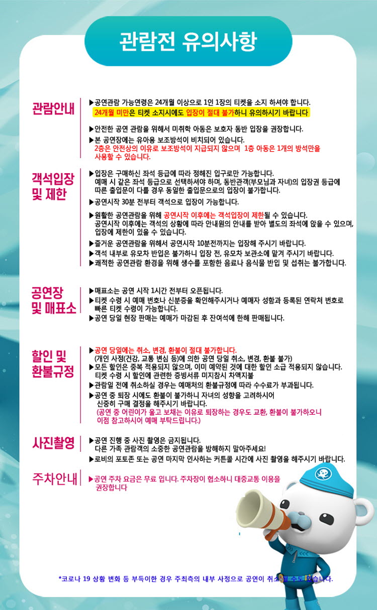 관람전 유의사항
관람안내
▶ 공연관람 가능연령은 24개월 이상으로 1인 1장의 티켓을 소지 하셔야 합니다. 24개월 미만은 티켓 소지시에도 입장이 절대 불가하니 유의하시기 바랍니다.
▶ 안전한 공연 관람을 위해서 미취학 아동은 보호자 동반 입장을 권장합니다. ▶ 본 공연장에는 유아용 보조방석이 비치되어 있습니다. 2층은 안전상의 이유로 보조방석이 지급되지 않으며 1층 아동은 1개의 방석만을 사용할 수 있습니다.
객석입장 및 제한
▶ 입장은 구매하신 좌석 등급에 따라 정해진 입구로만 가능합니다. 예매 시 같은 좌석 등급으로 선택하셔야 하며, 동반관객(부모님과 자녀)의 입장권 등급에 따른 출입문이 다를 경우 동일한 출입문으로의 입장이 불가합니다. 
▶ 공연시작 30분 전부터 객석으로 입장이 가능합니다. 
▶ 원활한 공연관람을 위해 공연시작 이후에는 객석입장이 제한될 수 있습니다. 공연시작 이후에는 객석의 상황에 따라 안내원의 안내를 받아 별도의 좌석에 앉을 수 있으며, 입장에 제한이 있을 수 있습니다. 
▶즐거운 공연관람을 위해서 공연시작 10분전까지는 입장해 주시기 바랍니다. 
▶객석 내부로 유모차 반입은 불가하니 입장 전, 유모차 보관소에 맡겨 주시기 바랍니다. 
▶쾌적한 공연관람 환경을 위해 생수를 포함한 음료나 음식물 반입 및 섭취는 불가합니다.
공연장 및 매표소 
▶매표소는 공연 시작 1시간 전부터 오픈됩니다.
▶티켓 수령 시 예매 번호나 신분증을 확인해주시거나 예매자 성함과 등록된 연락처 번호로 및 매표소] 빠른 티켓 수령이 가능합니다.
▶ 공연 당일 현장 판매는 예매가 마감된 후 잔여석에 한해 판매됩니다.
할인 및 환불규정
▶ 공연 당일에는 취소, 변경, 환불이 절대 불가합니다.
(개인 사정(건강, 교통 변심 등)에 의한 공연 당일 취소, 변경, 환불 불가) 
▶ 모든 할인은 중복 적용되지 않으며, 이미 예약된 것에 대한 할인 소급 적용되지 않습니다.
티켓 수령 시 할인에 관련한 증빙서류 미지참시 차액지불 
▶ 관람일 전에 취소하실 경우는 예매처의 환불규정에 따라 수수료가 부과됩니다. 
▶ 공연 중 퇴장 시에도 환불이 불가하니 자녀의 성향을 고려하시어
신중히 구매 결정을 해주시기 바랍니다. (공연 중 어린이가 울고 보채는 이유로 퇴장하는 경우도 교환, 환불이 불가하오니 이점 참고하시어 예매 부탁드립니다.)
사진촬영
▶ 공연 진행 중 사진 촬영은 금지됩니다. 다른 가족 관람객의 소중한 공연관람을 방해하지 말아주세요! 
▶ 로비의 포토존 또는 공연 마지막 인사하는 커튼콜 시간에 사진 촬영을 해주시기 바랍니다.
주차안내 ▶ 공연 주차 요금은 무료 입니다. 주차장이 협소하니 대중교통 이용을 권장합니다.
*코로나 19 상황 변화 등 부득이한 경우 주최측의 내부 사정으로 공연이 취소될 수도 있습니다.