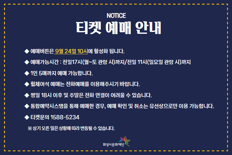  티켓 예매 안내 
-예매버튼은 9월 24일 10시에 활성화 됩니다. 
-예매가능시간: 전일 17시(월~토 관람 시)까지 /전일 11시(일요일 관람 시)까지 
-1인 5매까지 예매 가능합니다. 
-휠체어석 예매는 전화예매를 이용해주시기 바랍니다. 
-평일 18시 이후 및 주말은 전화 연결이 어려울 수 있습니다. 
-통합예약시스템을 통해 예매한 경우, 예매 확인 미취소는 유선상으로만 이용 가능합니다. 
-티켓문의 1588-5234 상기오픈일은 상황에 따라 변동될 수 있습니다. 
※상기 오픈 일은 상황에 따라 변동될 수 있습니다. 
