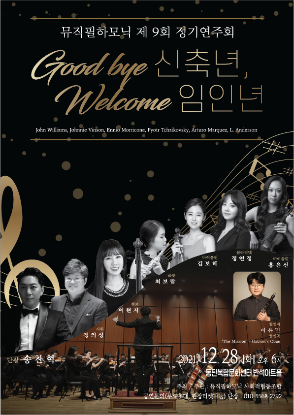 뮤직필하모닉 제 9회 정기연주회
Good bye 신축년, Welcome 임인년
John Willams, Johnnie Vinson, Ennio Morricone, Pyotr Tchaikovsky, Arturo Marquez, L.Anderson
단장 송찬혁 지휘 정의성 첼로 이현지 플룻 최보람 바이올린 김보혜 클라리넷 정연경 바이올린 홍윤선 협연자 이유민 협연곡 The Misson ？ Gabriel’s Obae
2021.12.28.화 오후 6시 동탄복합문화센터 반석아트홀
주최/주관: 뮤지필 하모닉 사회적 협동조합
공연문의(무료초대, 현장티켓나눔) 단장:010-5568-****
