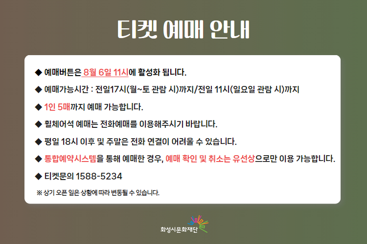  티켓 예매 안내 
-예매버튼은 8월 6일 11시에 활성화 됩니다. 
-예매가능시간: 전일 17시(월~토 관람 시)까지 /전일 11시(일요일 관람 시)까지 
-1인 5매까지 예매 가능합니다. 
-휠체어석 예매는 전화예매를 이용해주시기 바랍니다. 
-평일 18시 이후 및 주말은 전화 연결이 어려울 수 있습니다. 
-통합예약시스템을 통해 예매한 경우, 예매 확인 미취소는 유선상으로만 이용 가능합니다. 
-티켓문의 1588-5234 상기오픈일은 상황에 따라 변동될 수 있습니다. 
※상기 오픈 일은 상황에 따라 변동될 수 있습니다. 