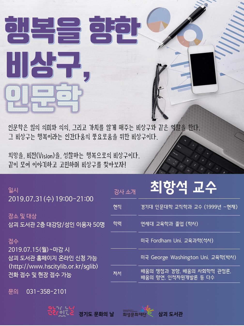 행복을 향한 비상구, 인문학/
인문학은 일의 의미와 의의, 그리고 가치를 알게 해주는 비상구와 같은 역할을 한다. 그 비상구는
행복이라는 인간다움의 풍요로움을 위한 비상구이다.
희망을, 비번(Vision)을, 성찰하는 행복으로의 비상구이다. 같이 모여 이야기하고 고민하며 비상구를 찾아보자!/
일시:2019.7.31(수) 19:00-21:00/
장소및대상:삼괴도서관2층 대강당, 성인 이용자 50명/
접수:2019.7.15(월)~마감시, 삼괴도서관 홈페이지 온라인 신청가능(http://www.hscitylib.or.kr/sglib), 전화 접수 및 현장 접수 가능/
문의:031-358-2101/
강사소개:
-이름:최항석
-현직:경기도 인문대학 교직학과 교수(1999년~현재)
-학력:연세대 교육학과 졸업(학사), 미국 Fordham Uni. 교육과학(석사), 미국 George Washington Uni. 교육학(박사)
-저서:배움의 쟁점과 경향, 배움의 사회학적 관점론, 배움의향연, 인적자원개발론 다수/
문화가있는날 경기도 문화의날, 화성시문화재단, 삼괴도서관