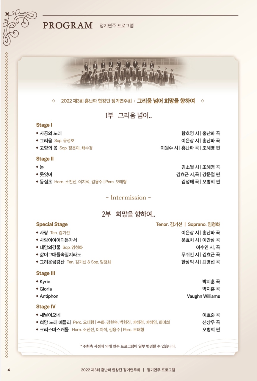 PROGRAM 정기연주 프로그램
2022 제3회 홍난파합창단 정기연주회 : 그리움 넘어 희망을 향하여 

Stage I
◆사공의 노래
◆그리움 Sop. 윤성호
고향의 봄 Sop. 정은이, 채수경

Stage II
◆눈
◆못잊어
1부 그리움 넘어...
함호영 시 | 홍난파 곡
이은상 시 | 홍난파 곡
이원수시 | 홍난파 곡 | 조혜영 편
김소월 시 조혜영 곡 김효근시,곡 | 강문철 편 김성태 곡 | 오병희 편
◆동심초 Horm. 소진선, 이지석, 김용수 | Perc. 오태형

Special Stage
◆사랑 Ten. 김기선
사랑이여어디든가서 ◆내맘의강물 Sop. 임청화
◆ 삶이그대를속일지라도

- Intermission -
2부 희망을 향하여..
·그리운금강산 Ten. 김기선 & Sop. 임청화
Tenor. 김기선 | Soprano. 임청화 이은상 시|홍난파 곡 문효치시 | 이안삼 곡 이수인시, 곡
푸쉬킨 시 | 김효근 곡
한상억 시 최영섭 곡
Stage III
◆Kyrie
◆Gloria
◆Antiphon
Stage IV
박지훈 곡
박지훈 곡
Vaughn Williams
◆새날이오네
◆ 희망 노래 메들리 Perc. 오태형 | 수화, 강현숙, 박형진, 배혜경, 배혜영, 최미희
◆크리스마스캐롤 Horn. 소진선, 이지석, 김용수 | Perc. 오태형
이호준 곡
신상우 곡 오병희 편
*주최측 사정에 의해 연주 프로그램이 일부 변경될 수 있습니다.
2022 제3회 홍난파 합창단 정기연주회 | 정기연주 프로그램
