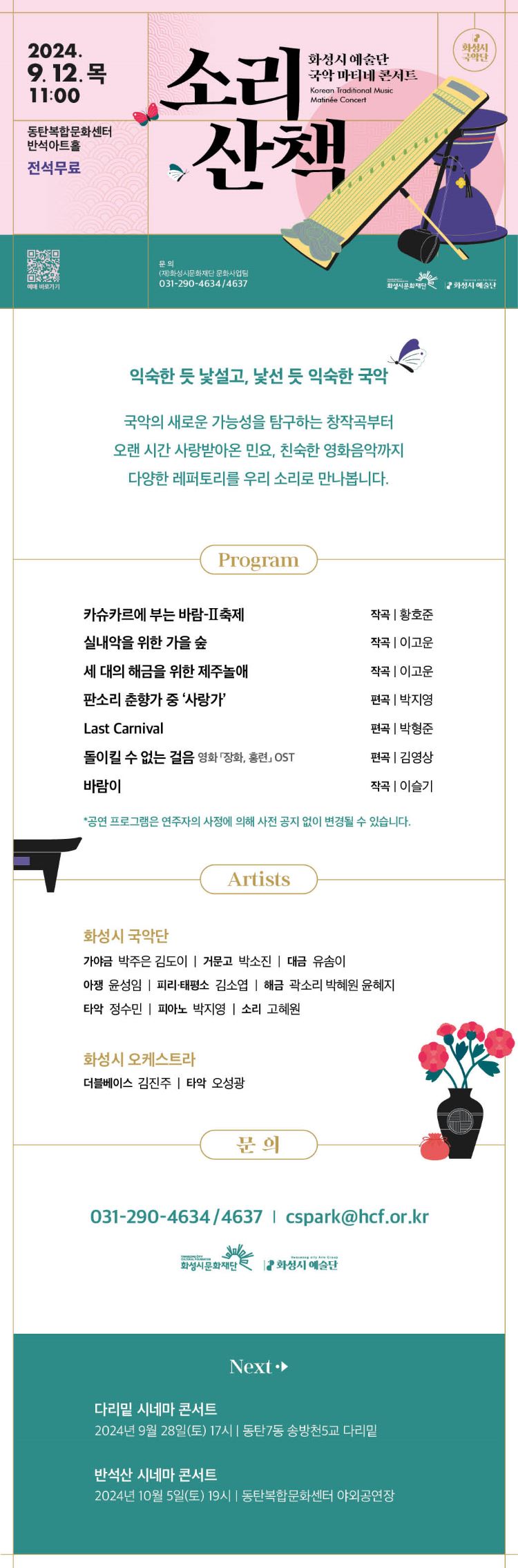 화성시 예술단 국악 마티네 콘서트: 소리산책
2024. 9. 12.(목) 11:00
동탄복합문화센터 반석아트홀
문의: (재)화성시문화재단 문화사업팀 031-290-4634/4637
전석무료
익숙한 듯 낯설고, 낯선 듯 익숙한 국악
국악의 새로운 가능성을 탐구하는 창작곡부터 오랜 시간 사랑받아온 민요, 친숙한 영화음악까지.
다양한 레퍼토리를 우리 소리로 만나봅니다
프로그램
카슈카르에 부는 바람, 작곡 황호준
가을숲, 작곡 이고운
제주놀애, 작곡 이고운
사랑가, 편곡 박지영
Last Carnival, 편곡 박형준
돌이킬 수 없는 걸음 영화 장화, 홍련 OST, 편곡 김영상
바람이, 작곡 이슬기
공연 프로그램은 연주자의 사정에 의해 사전 공지 없이 변경될 수 있습니다.
문의: 031-290-4634 / cspark@hcf.or.kr
주최: 화성시문화재단, 화성시 예술단
Next
다리밑 시네마 콘서트
2024년 9월 28일 17시, 동탄7동 송방천5교 다리밑
반석산 시네마 콘서트
2024년 10월 5일(토) 19시, 동탄복합문화센터 야외공연장