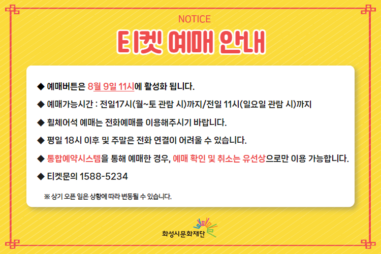 NOTICE 티켓 예매 안내
-예매버튼은 8월 9일 11시에 활성화 됩니다.
-예매가능시간: 전일 17시(월~토 관림 시)까지 / 전일 11시 (일요일 관람 시)까지
-휠체어석 예매는 전화예매를 이용해주시기 바랍니다.
-평일 18시 이후 및 주말은 전화 연결이 어려울 수 있습니다.
-통합예약시스템을 통해 예매한 경우, 예매 확인 및 취소는 유선상으로만 이용 가능합니다.
-티켓문의 1588-5234
※상기 오픈 일은 상황에 따라 변동될 수 있습니다.