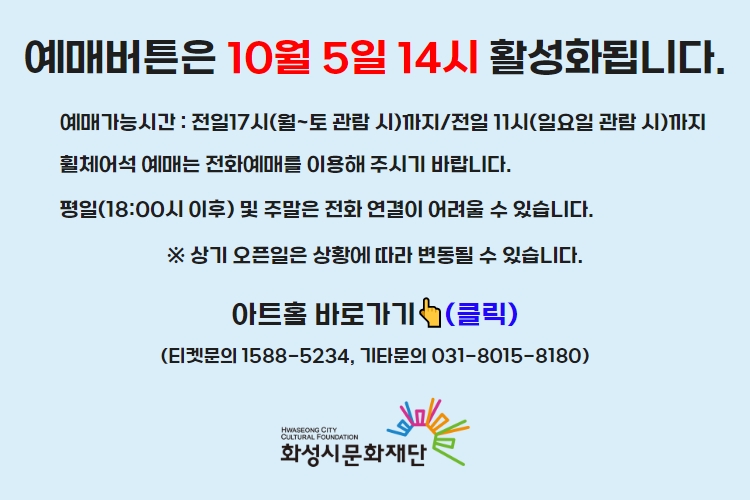 티켓 예매 안내 예매버튼은 10월 5일 14시에 활성화 됩니다. 예매가능시간: 전일 17시(월~토 관람 시)까지 /전일 11시(일요일 관람 시)까지 휠체어석 예매는 전화예매를 이용해주시기 바랍니다. 평일 18시 이후 및 주말은 전화 연결이 어려울 수 있습니다. 통합예약시스템을 통해 예매한 경우, 예매 확인 미취소는 유선상으로만 이용 가능합니다. 티켓문의 1588-5234 상기오픈일은 상황에 따라 변동될 수 있습니다.

