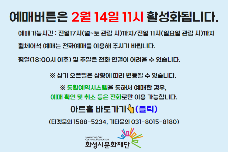 티켓 예매 안내 예매버튼은 2월 14일 11시에 활성화 됩니다. 예매가능시간: 전일 17시(월~토 관람 시)까지 /전일 11시(일요일 관람 시)까지 휠체어석 예매는 전화예매를 이용해주시기 바랍니다. 평일 18시 이후 및 주말은 전화 연결이 어려울 수 있습니다. 통합예약시스템을 통해 예매한 경우, 예매 확인 미취소는 유선상으로만 이용 가능합니다. 티켓문의 1588-5234 상기오픈일은 상황에 따라 변동될 수 있습니다. 
아트홀 바로가기(클릭) 티켓문의 1588-5234
기타문의 031-8015-8180 화성시문화재단
