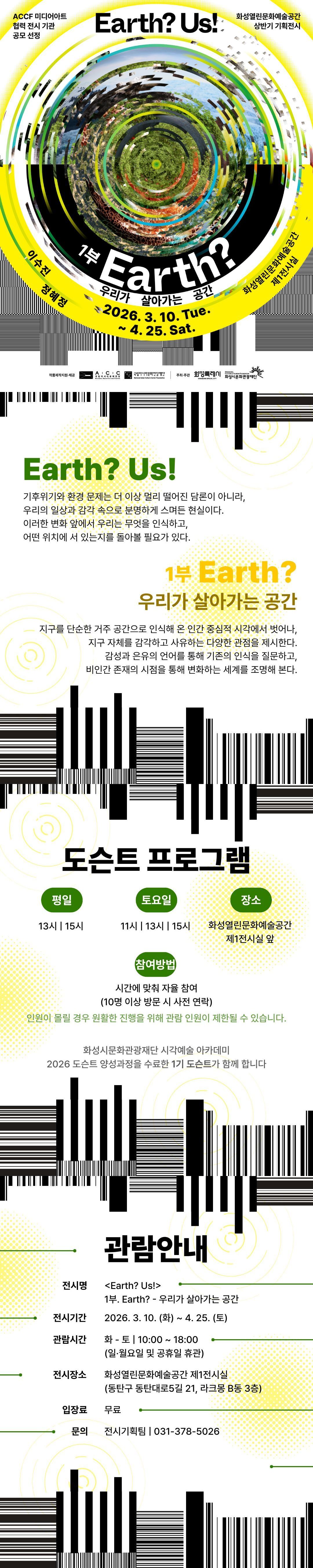 
ACCF 미디어아트 협력 전시 기관 공모 선정 Earth? Us! 화성열린문화예술공간 상반기 기획전시
1부 Earth? 우리가 살아가는 공간
이수진 정혜정 2026. 3. 10. Tue. ~ 4. 25. Sat. 화성열린문화예술공간 제1전시실
작품제작지원·제공 ACC 국립아시아문화전당 National Asian Culture Center ACCF 국립아시아문화전당재단 National Asian Culture Center Foundation 주최·주관 화성특례시 HWASEONG SPECIAL CITY 화성시문화관광재단 HWASEONG CULTURE&TOURISM FOUNDATION

Earth? Us!
기후위기와 환경 문제는 더 이상 멀리 떨어진 담론이 아니라, 우리의 일상과 감각 속으로 분명하게 스며든 현실이다.
이러한 변화 앞에서 우리는 무엇을 인식하고, 어떤 위치에 서 있는지를 돌아볼 필요가 있다.

1부 Earth? 우리가 살아가는 공간
지구를 단순한 거주 공간으로 인식해 온 인간 중심적 시각에서 벗어나, 지구 자체를 감각하고 사유하는 다양한 관점을 제시한다.
감성과 은유의 언어를 통해 기존의 인식을 질문하고, 비인간 존재의 시점을 통해 변화하는 세계를 조명해 본다.

도슨트 프로그램
평일 13시 | 15시
토요일 11시 | 13시 | 15시
장소 화성열린문화예술공간 제1전시실 챂
참여방법 시간에 맞춰 자율 참여(10명 이상 방문 시 사전 연락)
인원이 몰릴 경우 원활한 진행을 위해 관람 인원이 제한될 수 있습니다.

화성시문화관광재단 시각예술 아카데미
2026 도슨트 양성과정을 수료한 1기 도슨트가 함께 합니다

관람안내

전시명 <Earth? Us!> 1부. Earth? - 우리가 살아가는 공간
전시기간 2026. 3. 10. (화) ~ 4. 25.(토)
관람시간 화 -토 | 10:00  ~ 18:00 (일·월요일 및 공휴일 휴관)
전시장소 화성열린문화예술공간 제1전시실(동탄구 동탄대로5길 21, 라크몽 B동 3층)
입장료 무료
문의 전시기획팀 | 031-378-5026
