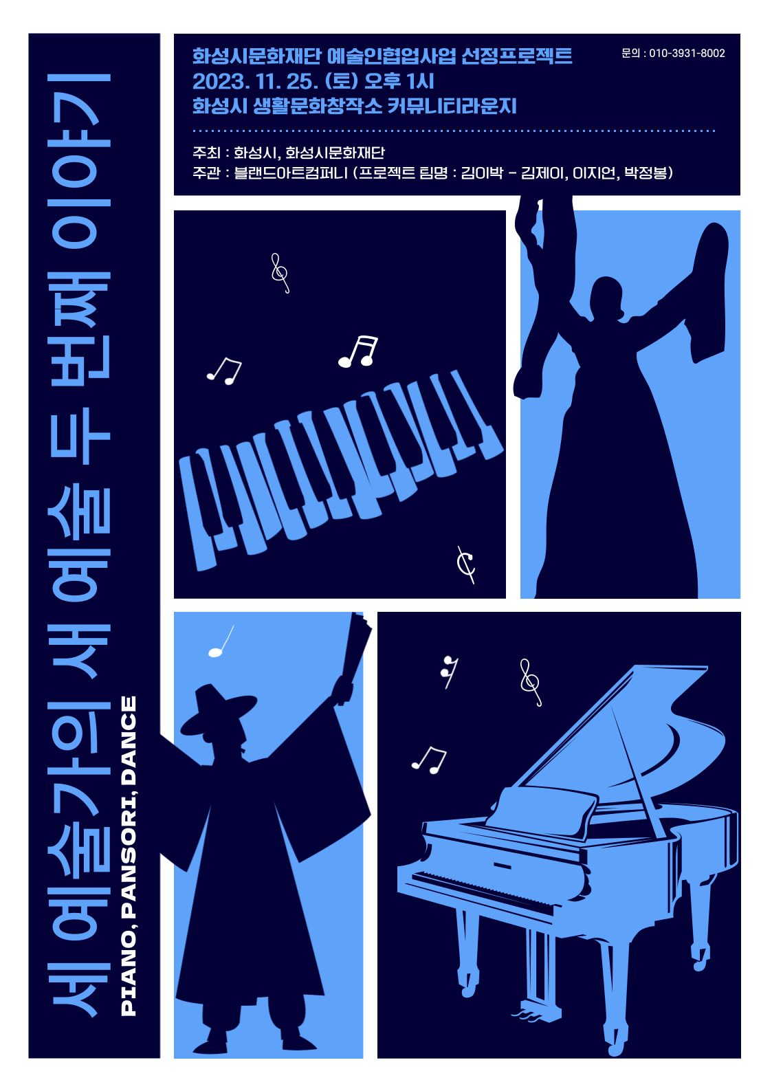세 예술가의 새 예술 두 번째 이야기
PIANO, PANSORI, DANCE
화성시문화재단 예술인협업사업 선정프로젝트 2023. 11. 25.(토) 오후 1시
문의 : 010-3931-****
화성시 생활문화창작소 커뮤니티라운지
주최 : 화성시, 화성시문화재단
주관 : 블랜드아트컴퍼니 (프로젝트 팀명 : 김이박 - 김제이, 이지언, 박정봉)
