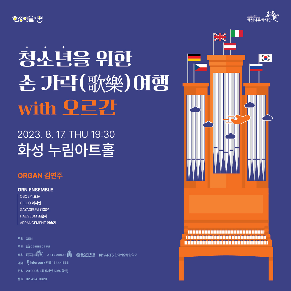 화성예술활동지원 공연, 청소년을 위한 손가락 여행 with 오르간 
2023. 8. 17. THU 19:30
화성 누림아트홀

ORGAN 김연주
ORN ENSEMBLE
OBOE 이보은
CELLO 이서연
GAYAGEUM 조은혜
ARRANGEMENT 이슬기

주최 ORN
주관 CONNECTUS
후원 화성시문화재단 ARTEORGAN 종신대학교 한국예술종합학교
예매 인터파크 티켓 1544-1555
전석 20,000원
문의 02-424-0320